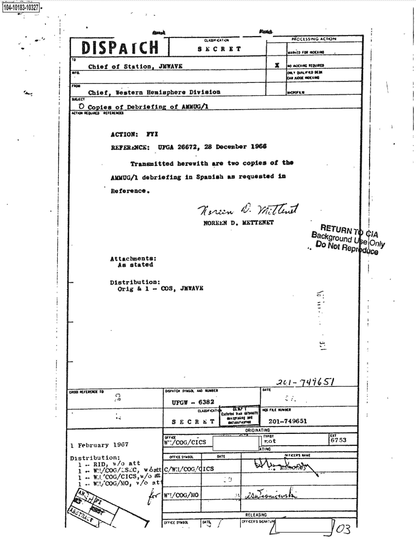 handle is hein.jfk/jfkarch43533 and id is 1 raw text is: 1 0i183-1O2


    PROCESSING ACTION

-wlev  fit~E 103sculS


   Chief of  Stqtion, JKWAVE                               aouaE'cot-


'MChief, leistarn Hemisphere  Division

0Copies   of  Debriefing of  ANNUG/1



         ACTION:   FYI

         RE1E~t(CE:   UFGA  26672p 28 December  1966

              Transmitted  herewith  are two copies  of the

         AMG/1 debriefing In Spanish aB requested In

         Reference,


                                   NOREN2 D, KETE1IN                 ETR
                                                                   Bakround




         Attacbments:
           As stated

         Distribution:
           Orig    I 1 C-OS, JIVAVE















                         JUFGW  -6382              ________
                                 C.LXjSWCATI       so FIL ume

                          S E C R S T                201-749651
                                              ORIGINATING


I February  1967

Distribution:
  1 -RID,   'A/o att
     1   / .WcO/Lsx., w~att
     1 .l..W'COG/ClCS W/0 dt
     IW!/,COG/!d0 ad t


W'/COG/CIC                I ' Ot             16753

  OrhcCE SYMBOL DATE             IVVICER' KAMi




W'!/COGA!0                     'EVIL___________


                       REL EASING


                                                 M


DISPA ICH                       SECR IT


WONA


03


MICE  BOL 11 1 1/


