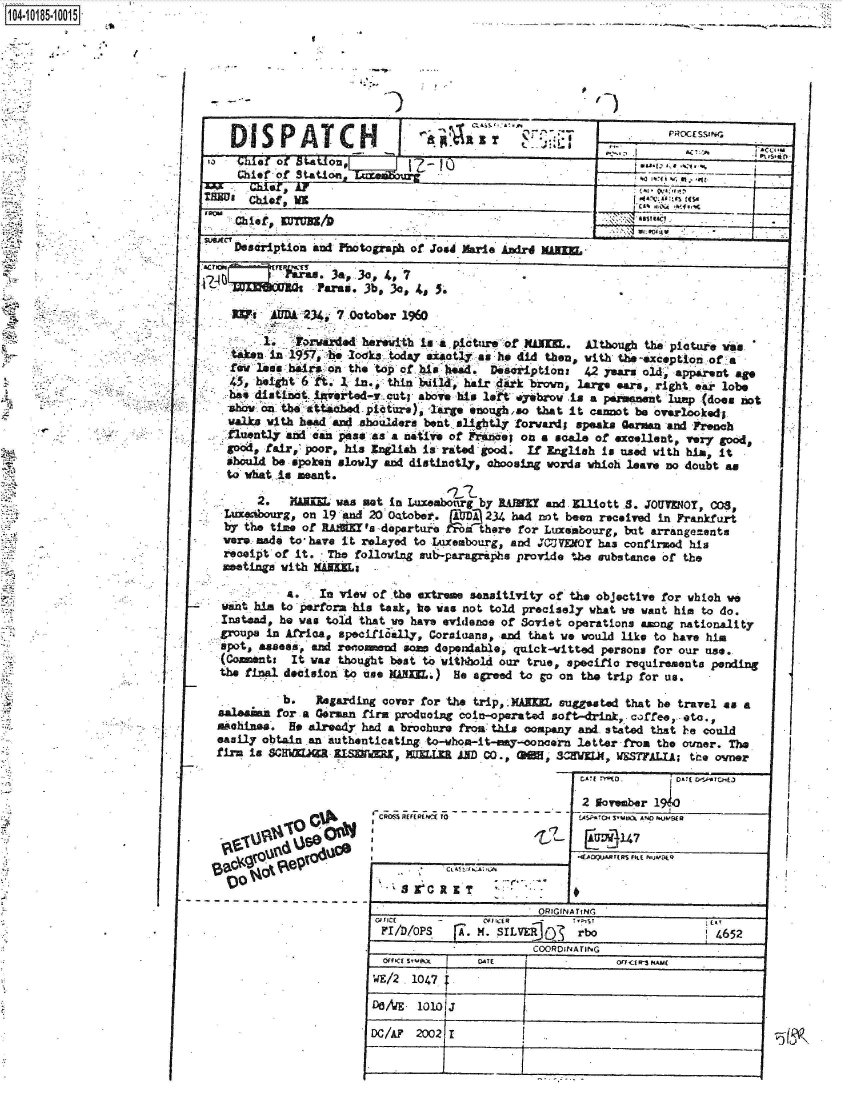 handle is hein.jfk/jfkarch43638 and id is 1 raw text is: 
  I


-I



  I


   I      DA 234, 7 October 1960

       1.  Forwarded herewith isa apicture of XAL.  Although the pictue vas
  taken in 1957, bhe lodka today a sali as h did then, with the-exception of a
  few less hairs on the top of his head. Dsoriptions 42 years old, apparent ago
  45, height 6 fA. 1 in, thin liiat, hair dirk brown, large ears, right ear lobe
  has distinct invrted-, cut; above his lit .yebro -is a permanent lump (does not
  -show m th attached picture) large enough,ao that it cannot be overlooked$
  walks with head and shoulders bent slightly forwardl speaks German and French
  fluently and can peTs as a native of Fivencies on a scale of excellent, very good,
  good, fair, poor, his English is rated good. If English is used with him, it
  should be spoken slowly and distinctly, aoosing vorda which leave no doubt as
  to what is meant.

      2.    ARE  was not in Luxembourg by RAEY and .lliott 8. J0UT    OT, 00S
 Luxenourg, on 19 and 20 04tober. AUD 234 had not been received in Frankfurt
 by the time of RA      I' depertu rrm there for Luxembourg, but arrangements
 were made to, have it relayed to Luxembourg, and JCUVEOT has confirmad his
 receipt of it. The following sub-paragrphs provide tbe substance of the
 meetings with MAEL

          a.   In view of the extreme sensitivity of the objective for which we
 want him to perfora his task, he was not told precisely what we want him to do.
 Instead, he was told that we have evidence of Soviet operations among nationality
-groups in Africa, specifical1y, Corsinane, and that we would like to have him
spot,  ass,   and reomnnd some dependable, quick-vitted persons for our use.
(Coments   It was thought best to withhold our true, specifio requirements pending
the final decision to use NANIE.) He agreed to go on the trip for us.

          b.  Regarding cover for the trip, .KAIWE suggested that be travel as a
 salesann for a German firm producing coin-operated soft-drink, coffee, etc.,
 Mohines. He already had a brochure from this company and stated that he could
 easily obtain an authenticating to-vhom-it-esy-concern latter from the owner. The
 firm is SCHMEJM  IM    I,        ANL JAD CO., GNM, 3WIJ, WSSTFALIA; the owner


2 November 140

EAGfWr147


toO&


! -JArJ4FtR  FL  1


        QP Cr It X TIN
FID1P      -A  .S           rbo               1 465

                      COORDINATING


1040i1851O5


  3,, 4, 7
s. 3b, 3c, 1, 5.


DISPATC                      dpItI
Pa Chi f  ST.aion
  hief  of Station                                        %a l, u.-
      letl ar, At

  Chief, EUTUES
  $ ief,                                                    oU / iL-
  Description and Photograph of Jo#d Marie Andrd MAER


