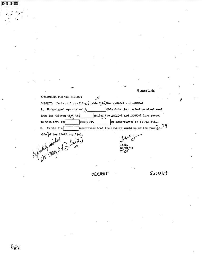 handle is hein.jfk/jfkarch43837 and id is 1 raw text is: 104-10185-10238
























                                                                                      5 June 1964

                         MEORANDUM  FOR THE REQRDs

                         SUBJECT:  Letters for mailing  uside Cuba)for A=GAG-l and AMM2UG-1

                         1.  Undersigned wqa advised  V           this date that  he had received word

                         from Sam Halpern that th         mailed the AMGAG-1 and  J-2UG-1 ltrs passed

                         to them thru tj          Desk, M4r          by undersigned on 15 May 1964.

                         2.  At the tim     u     understood that the letters would be mailed from in- q

                         side )ither 21-22 Vay 1964.


                                                                           Libby
                                                                           '.'f IA C I
                                                                           X4431






                                                           Ecsr                                       6


