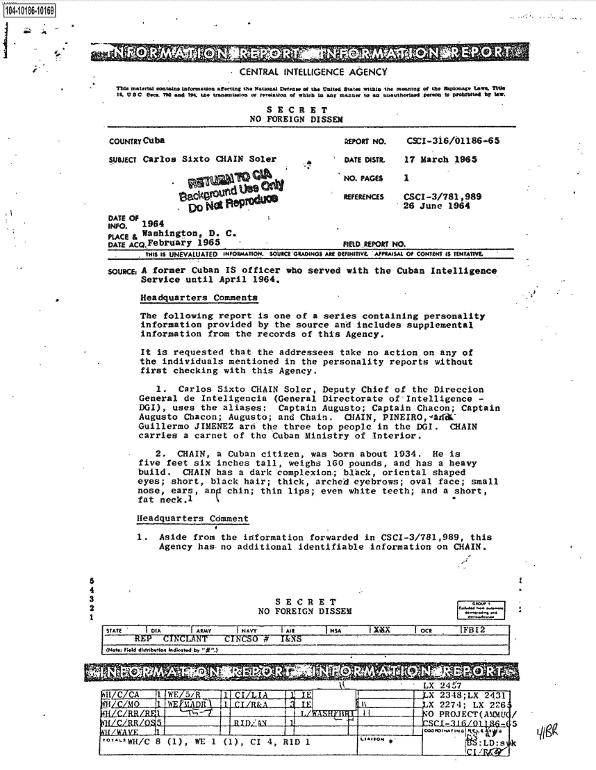 handle is hein.jfk/jfkarch44023 and id is 1 raw text is: 1104-i16~O


  This matelA   contae s Safrmatson asctng the  tonal Defease of the United State withi  the meaning of the  IOnat9 Law%  Mlte
  19. U 8 C ec  73 and 74. to  taw nmtua  or reeanoa of whseb to ay meaner tso ea uGthorted perW  to pIoibute  by law.

                               SECRET
                            NO FOREIGN  DISSEM

COUNTRY Cuba                                    POR NO.    CSCI-3i6/01186-65

SUBJECT Carlos Sixto CHAIN  Soler        DATE DISTR.  17 March 1965

                                 Q*NO. PAGES              1
                      eeL&Cood                RFERECS     CSCI-3/781 ,989
                          00 26 June 1.964
DATE OF
1t94.  1964
PLACE & Washington, D. C.
DATE ACQ.February 1965                        FIELD REPORT NO.
       THIS IS UNEVALUATED  INFORMATION. SOUCE GRADINOS ARE DEFiNIVL  APPRAISAL OF CONTENT IS TENTATIVE
SOURCE, A former Cuban IS officer  who served  with the  Cuban Intelligence
       Service until  April  1964.

       Headquarters  Comments

       The following  report  is one of a series  containing  personality
       information  provided by  the source  and includes  supplemental
       information  from the records  of this  Agency.

       It is requested  that the  addressees  take no action.on  any  of
       the individuals  mentioned  in the personality  reports  without
       first checking  with this  Agency.

          1.  Carlos  Sixto CHAIN  Soler, Deputy  Chief of  the Direccion
      General  de Inteligencia   (General Directorate  of  Intelligence  -
      DGI),  uses the  aliases:   Captain Augusto;  Captain  Chacon; Captain
      Augusto  Chacon;  Augusto; and  Chain.  CHAIN,  PINEIRO,  Ad-&
      Guillermo  JIMENEZ  are the  three top people  in the  DGI.  CHAIN
      carries  a carnet  of the Cuban  Ministry  of Interior.

         2.   CHAIN, a  Cuban citizen,  was born  about 1934.   He is
      five  feet six inches  tall, weighs  160 pounds,  and  has a heavy
      build.   CHAIN has  a dark complexion,; b1ck,   oriental  shaped
      eyes; short,  black  hair; thick,  arched eyebrows;  oval  face; small
      nose, ears,  ang chin;  thin lips;  even white  teeth;  and a short,
      fat neck.1 *

      Headquarters  Cdmment

      1.  Aside  from the  information  forwarded in  CSCI-3/781,989,  this
          Agency  has no additional  identifiable   information  on CHAIN.


   SECRET
NO FOREIGN  DISSEM


00~~


STATE     ORA     Ir my     PAAYT  I AMS             IS IXX  Iao Oc FBI2
      -REP  CINCLANT    CINCSO #F  I&S____09___________
 (Not Field d1WtibvftIo~dk.Vd by 


11/C  O CA 1 VE .2R __1  IEJI MAL.X243

    1!TAD-                CI/o-                    IXL X2274; LX 2263
                                                      IL~    '0   PROJECT(AINU  /


'0'.LtWl{/C 8 (1), WE 11) CI 4, RID 1   LGIO.% :LD:s k


CENTRAL  INTELLIGENCE AGENCY


-'I


5
4
3
2
1


