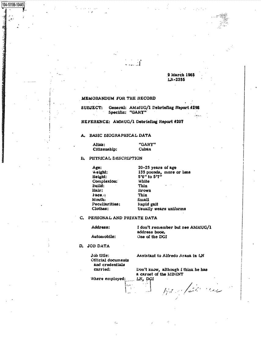 handle is hein.jfk/jfkarch44286 and id is 1 raw text is: 104-101861 10445


9 March 1965
LX-2355


MEMORANDUM FOR THE RECORD

SUBJECT: General:   AM6tUG/1  Debriefing freport-f-98
            Specific: GARY

REFERENCE:   AMMUG/1   Debrieflig Report #207


A.  BASIC BIOGRAPHICAL  DATA


Aflias:
Citizenship:


GARY
Cuban


B.  PHYSICAL DESCRIPTION


Age:
theight:
Height:
Complexion:'
Baild:
Hair:
kace.q
Mouths
Peculiarities:
Clothes:


20-25 years of age
135 pounds, more or less
5'O to 5'7
White
Thin
Brown
Thin
Small
Fapid gait
Usually wears uniforms


C.  PERSONAL  AND PRIVATE  DATA


Address:

Automobile:


I don't remember but see AMMUG/1
address boo.
One of the DGI


D. JOD  DATA


Job title:
Official documents
and  credentials
carried:

Where employed:__


Asistant to Alfredo Aranm in UN


Don't know, although I thin he has
a carnet of the MININT
LN, DIl      -


