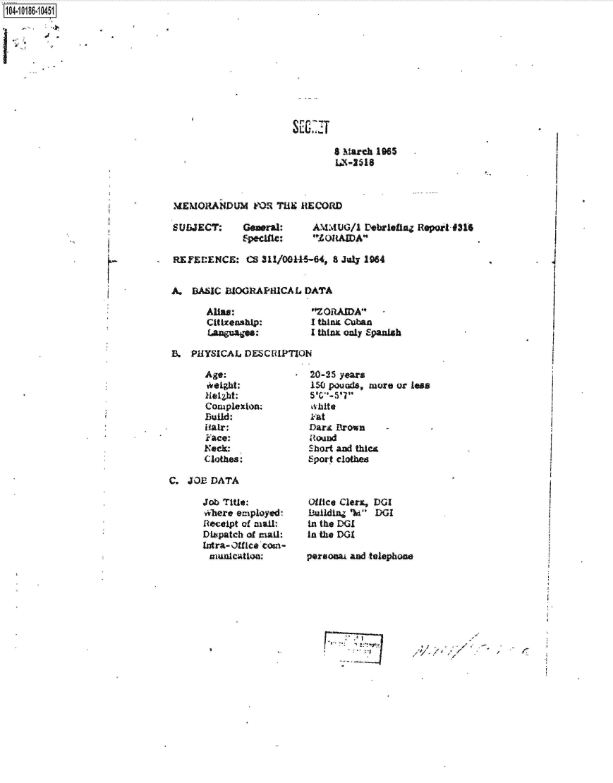 handle is hein.jfk/jfkarch44292 and id is 1 raw text is: 1O4~iO186~1O451

17.~-'


                       LEZ

                              8 March 1985
                                 La-218


IMEMORANDUMh   FOR THE~ RECORD


SRUbJECT:    Gewral:
             Specific:


A.MMUG/1  VebrletlnZ Report-9314-
ZORIAWDA


-  REElEENCE: CS Ml/00l-l6-64,   8 July 1984


   A.  BASIC BIOGRAPICAL DATA


Abua:
Citizenship:
AguatVea:


'ZORAMA
I tbhn Cuban
I thinx only Spanish


B.  PHYSICAL  DESCRIPTION


Age;
tight;
kielzht:
Complexion;
Build:
Hair:
F~ace:
Neck:
(lothes:


C.  JOB DATA


Job Title:
vifbere employed-
Rleceipt of mall:
Dillpatch of maIRl:
Intra-01fice com-
rluflicationl:


20-25 years
150 pou~s,  more or leas


A at
Dar&  Brown
Itound
Short and thics
Sport clothee



Office Clers, DGI
Bi~ulding- %h DGI
in the DCI
In the DGI

prsonai and telephone


-~ I


'I         -
     /      -


V


r


