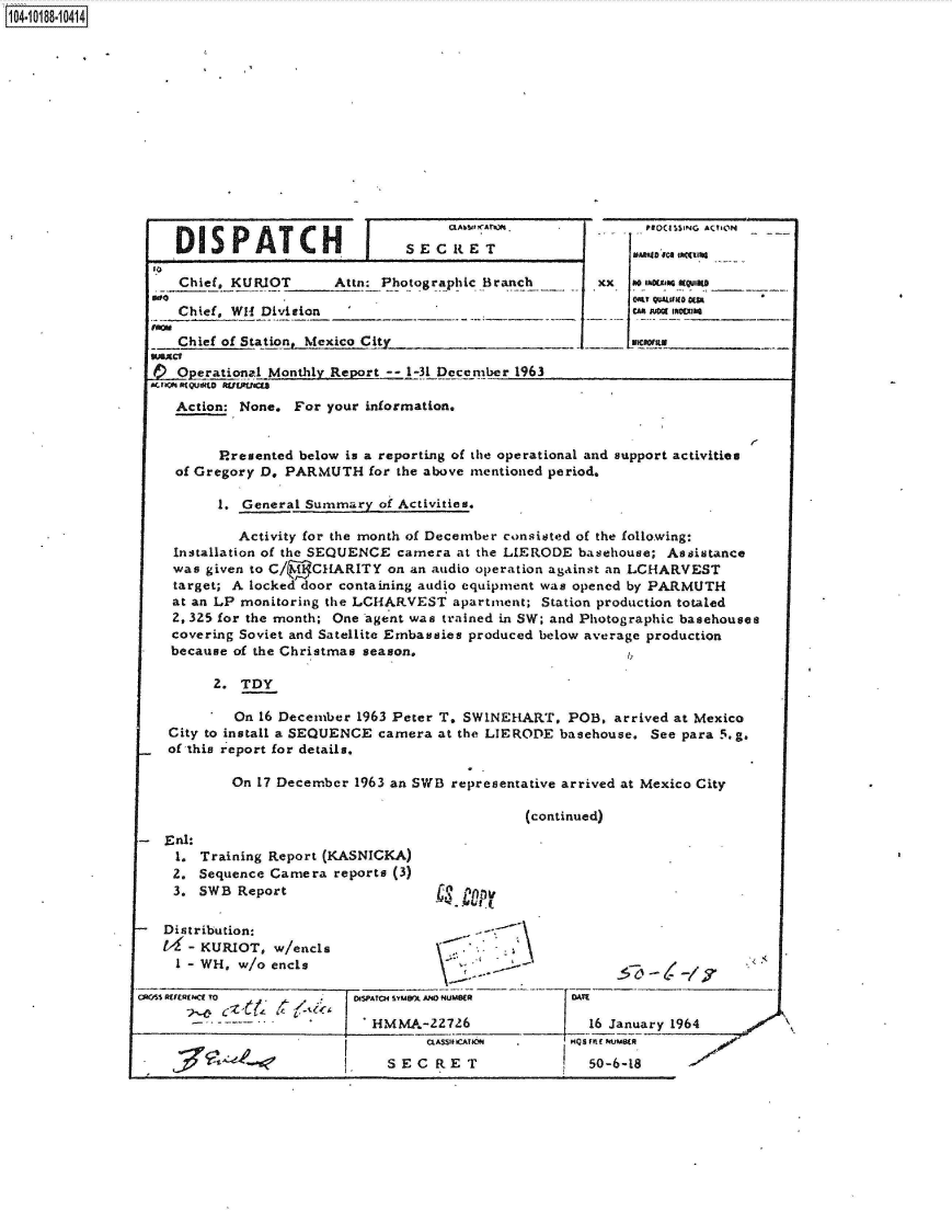 handle is hein.jfk/jfkarch44499 and id is 1 raw text is: 















DISPATCH


I


S E C It E T


TO
    Chief, KURIOT      Attn: Photographic Branch

    Chief, WH1 Division _

    Chief of Station._Mexico Cit!y_ _  _   _

-Operational  Monthly Report -- 1-31 December 1963
AnaaO(QUsLo 5UrUMe


Numb0 fca~ INt~IM0_
x so MXW QULIO0
   On M150150js~
   .Iuoj 14Ms


     Action: None. For your information.


          Presented below is a reporting of the operational and support activities
     of Gregory D, PARMUTH  for the above mentioned period.

          1. General Summary  of Activities.

            Activity for the month of December consisted of the following:
    Installation of the SEQUENCE camera at the LIERODE basehouse; Assistance
    was given to C/ ( CHARITY  on an audio operation against an LCHARVEST
    target; A locked door containing audio equipment was opened by PARMUTH
    at an LP monitoring the LCHARVEST  apartment; Station production totaled
    2, 325 for the month; One agent was trained in SW; and Photographic basehouses
    covering Soviet and Satellite Embassies produced below average production
    because of the Christmas season.

         2.  TDY

            On 16 December 1963 Peter T. SWINEHART,  POB,  arrived at Mexico
    City to install a SEQUENCE camera at the LIERODE basehouse. See para 5.g.
    of this report for details.

            On 17 December 1963 an SWB representative arrived at Mexico City

                                                (continued)
   Eal:.
     1. Training Report (KASNICKA)
     2. Sequence Camera reports (3)
     3. SWB Report                   ct   r p

   Distribution:
      - KURIOT,  w/encls
      1- WH, w/o ends

CR05S REFERECE To        1 eISPATO4 SiUWX AND NUMS(R DATE

                             HMMA-227  26               16 January 1964


SECRET


-nraffumsta
  50-6-18


x


104.i18- O


