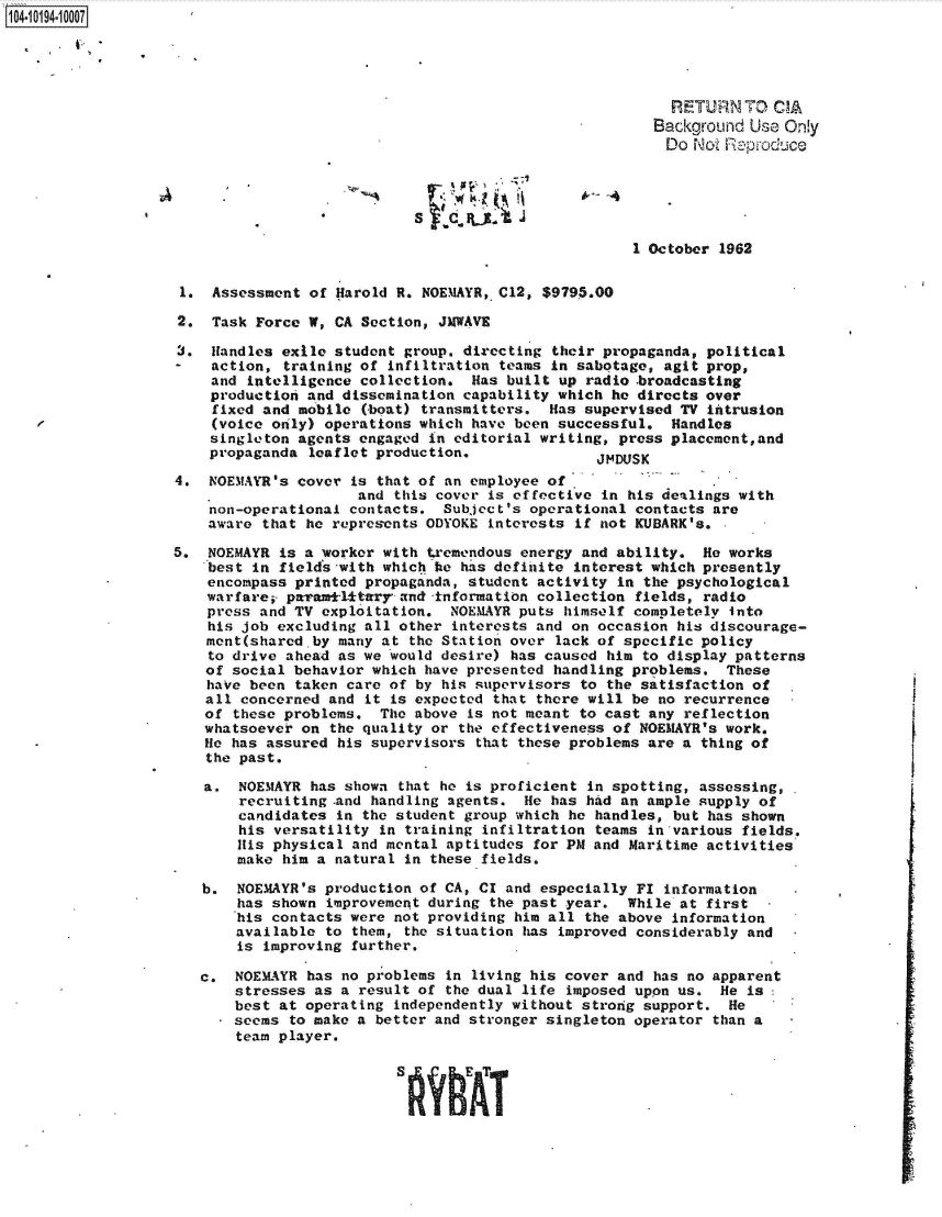 handle is hein.jfk/jfkarch44806 and id is 1 raw text is: 104-1194-10007





                                                                            RETURN   TO CIA
                                                                          Background Use Only
                                                                            Do Not Reproduce





                                                                        1 October 1962


                    1. Assessment  of Harold R. NOEMAYR, C12, $9795.00

                    2. Task Force  W, CA Section, JMWAVE

                    3, Handles exile  student group, directing their propaganda, political
                       action,  training of infiltration teams in sabotage, agit prop,
                       and intelligence  collection. Has built up radio .broadcasting
                       production and dissemination capability which he directs over
                       fixed and mobile  (boat) transmitters. Has supervised TV intrusion
                       (voice only) operations which have been successful.  Handles
                       singleton agents engaged in editorial writing, press placement,and
                       propaganda  leaflet production,              JMDUSK

                   4.  NOEMAYR's cover is that of an employee of
                                        and this cover is effective in his dealings with
                       non-operational contacts.  Subject's operational contacts are
                       aware that he represents ODYOKE interests if not KUBARK's. ,

                   5,  NOEMAYR is a worker with tremendous energy and ability.  He works
                       best in fields with which he has definite interest which presently
                       encompass printed propaganda, student activity in the psychological
                       warfare; paramilitary'and-information collection fields, radio
                       press and TV exploitation.  NOEMAYR puts himself completely into
                       his job excluding all other interests and on occasion his discourage-
                       ment(shared-by many at the Station over lack of specific policy
                       to drive ahead as we would desire) has caused him to display patterns
                       of social behavior which have presented handling problems.  These
                       have been taken care of by his supervisors to the satisfaction of
                       all concerned and it is expected that there will be no recurrence
                       of these problems.  The above is not meant to cast any reflection
                       whatsoever on the quality or the effectiveness of NOEMAYR's work.
                       He has assured his supervisors that these problems are a thing of
                       the past.

                       a.  NOEMAYR has shown that he is proficient in spotting, assessing,
                           recruiting -and handling agents. He has had an ample supply of
                           candidates in the student group which he handles, but has shown
                           his versatility in training infiltration teams in various fields.
                           His physical and mental aptitudes for PM and Maritime activities
                           make him a natural in these fields.

                      b.  NOEMAYR's production of CA, CI and especially FI information
                          has shown  improvement during the past year. While at first
                          his contacts were not providing him all the above information
                          available  to them, the situation has improved considerably and
                          is improving further.

                      c.  NOEMAYR has no problems in living his cover and has no apparent
                          stresses as a result of the dual life imposed upon us.  He is
                          best at operating independently without strong support.  He
                          seems to make a better and stronger singleton operator than a
                          team player.




                                             SflAhAT


