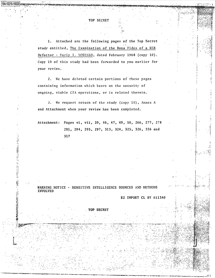 handle is hein.jfk/jfkarch44904 and id is 1 raw text is: 



TOP SECRET


     1.  Attached are the  following pages of the Top Secret

study entitled, the Examination of the  Bona Fides of a KGB

Defector - Yuriy I. NOSENKO, dated  February 1968 (copy 10).

Copy 10 of this study had been  forwarded to you earlier for

your review.


     2.  We have deleted certain portions of  these pages

containing information which bears on  the security of

ongoing, viable CIA operations, or  is related thereto.


     3.  We request return of the study  (copy 10), Annex A

and Attachment when your review has been completed.


Attachment:  Pages vi, vii, 20, 46, 47, 49,  50, 266, 277, 278

             281, 294, 295, 297, 313,  324, 325, 326, 336 and

             357


.1;


WARNING NOTICE - SENSITIVE  INTELLIGENCE SOURCES AND METHODS
INVOLVED


                                                      E2 IMPDET CL BY 011340


                                     TOP  SECRET                                        .,i:~ ~
 ~..
 &


                                                                                             VP,.

~..
V                                                                                      2     ..,.I
                                                                                         4
                                                                                  -      41..
                                                                             SV.... *~.


1i4 A iA 4AMA


y, r ;


r

r


