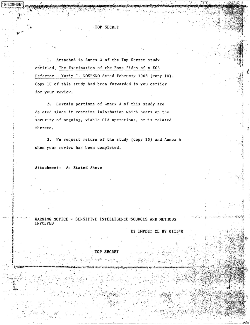 handle is hein.jfk/jfkarch44905 and id is 1 raw text is: 




                         TOP SECRET






      1.  Attached is Annex A of the Top Secret study

 entitled, The Examination of the Bona Fides of a KGB

 Defector - Yuriy 1. NOSENKO dated February 1968 (copy 10).

 Copy 10 of this study had been forwarded to you earlier

 for your review.


      2'. Certain portions of Annex A of this study are

 deleted since it contains information which bears on the

 security of ongoing, viable CIA operations, or is related

 thereto.

      3. We  request return of the study (copy 10) and Annex A                     A

 when your review has been completed.



 Attachment: As Stated Above











 WARNING NOTICE - SENSITIVE INTELLIGENCE SOURCES AND METHODS
 INVOLVED

                                       E2 IMPDET CL BY 011340




                         TOP SECRET


zwx







                                                                                Y


