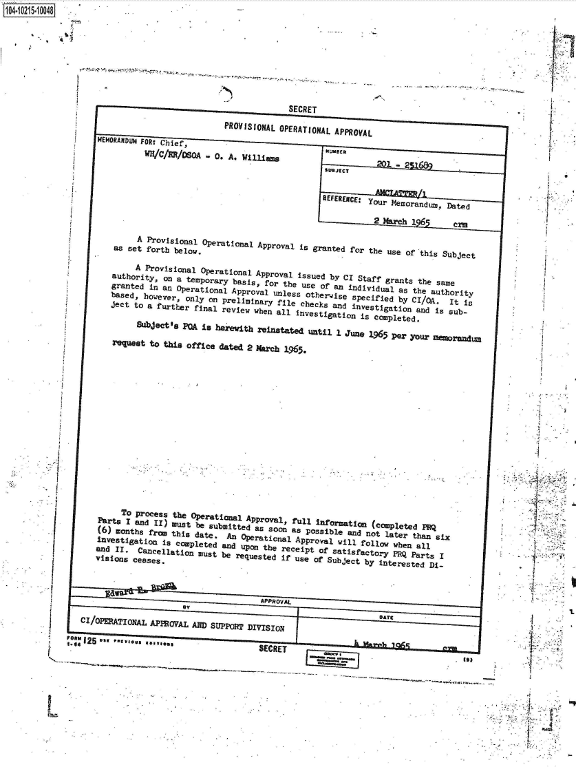 handle is hein.jfk/jfkarch45024 and id is 1 raw text is: 








                                                SECRET
                                  PROVISIONAL OPERATIONAL APPROVAL
      MEMORANDUM FOR! Chief,
                WH/C/ER/80A   - 0. A* William                         2MER
                                                                    201 -21
                                                        SUBJECT

                                                        REFERENCE** your Nemorandum, Dated

                                                                   2 March 1Ie

              as eOperational Approval is granted for the use of this Subject

              S  Provisional Operational Approval issued by CI Staff  grants the sane  d
         authority,  on a temporary basis, for the use Of an individual as  the authority
         granted in an Operational  Approval unless otherwjise specified by CI/Q.    ti
         based, however, Only  on Preliminary file checks and investigation and is  sub-
         ject to a furtler final review  when all investigation is completed.

               Subject's PQA Is herevith reinstated Until  1 June 1965 per your meorandun

         request to  this office dated 2 March 1965,















           TO Process the  Operatinal  Approval, full information  (completed PRQ
      ()t ae iUst be submitted a       soon as Possible and not later than six

                invstiatin i  copleed  nd  ponthereceipt of satisfactory PRQ Parts I
      ains I  aclain utb  euse if use of Sbetby interested Di-





  c/oPATIoAL APPROV        AND SUPPoRT DIVISION

a 125 ba  v.g... .                       SECRET


1O4~iO215~1OO48


1.





.1


I
I
4


h1



*1~


0


