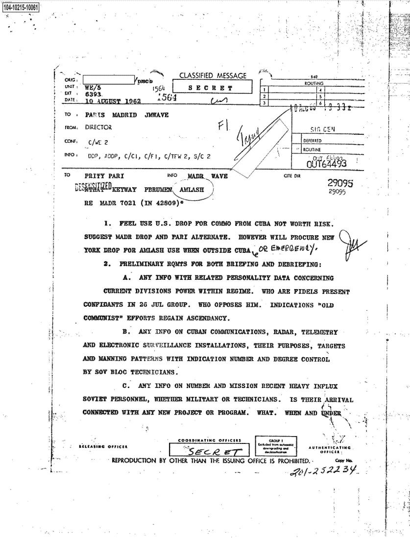handle is hein.jfk/jfkarch45035 and id is 1 raw text is: 1O4~iO215~1OO61


4:
A


/


UNIT
EX1
DATE


WE/5              1564
639  .              56
10 AUGULST 1962


CLASSIFIED MESSAGE
  SECRET


TO - PA!?1S MADRID   JMWAVE
rton, DIRECTOR

CCNF. C/WE 2

two   DDP, 'DOP, C/C1, C/F1, C/TFW 2, S/C 2


TO   PRITY PARI

     R~E    )ERY  

     RE  MADR 7021


s-62


[I   ROUTiNG

~zz6


fl   (~d


       INFO MADR  WAVE

 PBRUMER  AMLASH

(IN 42809)*


AROUT INE

  0-YI6413


OTE DIR


29095
29095


      1.  FEEL USE U.S. DROP FOR COMMO FROM CUBA NOT WORTH  RISK.

SUGGEST  MADR DROP AND PARI ALTERNATE.  HOWEVER WILL  PROCURE NEW

YORK DROP  FOR AMIASH USE WEE  OUTSIDE CUBA                 '

     2.   PRELIMINARY RQMTS FOR BOTH BRIEFING AND DEBRIEFING:

          A.   ANY INFO WITH RELATED PERSONALITY DATA  CONCERNING

     CURRENT  DIVISIONS POWER WITHIN REGIME.  WHO ARE  FIDELS PRESENT

CONFIDANTS  IN 26 JUL GROUP.  WHO OPPOSES HIM.  INDICATIONS  OLD

COMMUNIST EFFORTS  REGAIN ASCENDANCY.

          B.  ANY  INFO ON CUBAN COMMUNICATIONS, RADAR, TELEMETRY

AND ELECTRONIC  SURVEILLANCE INSTALLATIONS, THEIR PURPOSES,  TARGETS

AND MANNING PATTERNS  WITH INDICATION NUMBER AND DEGREE CONTROL

BY SOV BLOC TECBNICIANS.

          C.  ANY  INFO ON NUMBER AND MISSION RECENT HEAVY  INFLUX

SOVIET PERSONNEL, WHETHER  MILITARY OR TECHNICIANS.  IS TBEIR ARRIVAL

CONNECTED WITH ANY NEW  PROJECT OR PROGRAM.  WHAT.  WREN AND lJER


                         COORDINATINC OFFICERS   AGIU I
*(ASIos oUFICan             .                     *d~e. w  AUTHENTICATING

        REPRODUCTION BY OTHER THAN THE ISSUING OFFICE IS PROHIBITED. - w P


1*
A
F


'U
V


* fT
L


1


1


