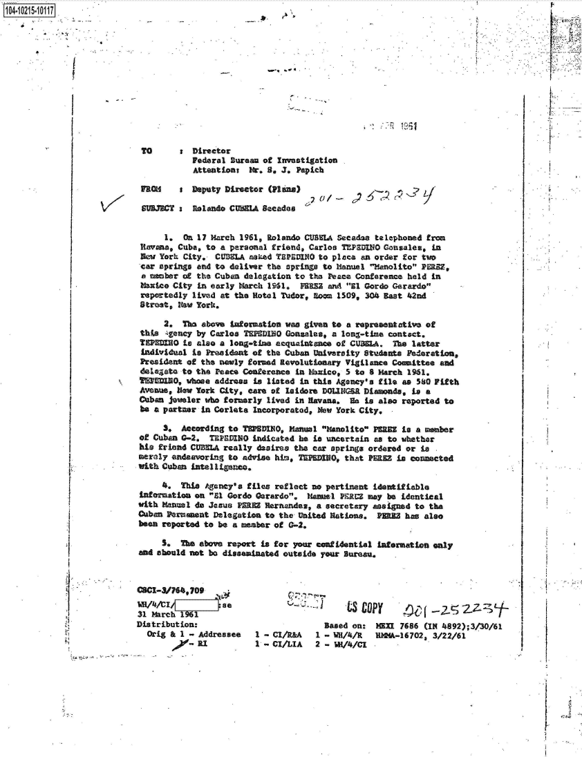 handle is hein.jfk/jfkarch45082 and id is 1 raw text is: 14-1021-0 7













                            TO      t  Director
                                       Federal Bureau of Investigation
                                       Attentions  Mr. 8, J. Papich

                            FROM    a  Deputy Director (Plans)

                            SUBJECT :  Rolando CUMELA Becades


                                 1.  On 17 March 1961, Rolando CUBILA Secades telephoned from
                            Ravana, Cuba, to a personal friend, Carlos TEPSDUO Gonzales,  in
                            New York City.  CUBELA asked TBPEDINO to place an order for two
                            car springs and to deliver the springs to Manual Manolito PERZ,
                            a member of the Cuban delegation to the Peace Conference held in
                            Matico City in early March 1961.  FBRS3 and 31 Gordo Gerardo
                            reportedly lived at the Rotel Tudor, Boom 1509, 304 Bast 42nd
                            Street, New York.

                                 2.  The above information van given to a representative of
                            this 4gency by Carlos TEPED1H0 Gonsalaes, a long-time contact.
                            TEPEDIN  is also a long-time acquaintance of CUBS1A. The latter
                            individual is President of the Cuban University Students Federation,
                            President of the newly formd Revolutionary Vigilance Comittee  and
                            delegate to the Peace Conference in thnico, 5 to 8 March 1961.
                            T750, wbose address is listed in this Agency's file as 580 Fifth
                            Avenue, New York City, care of Isidore DOLINGER Diamonds, is a
                            Cuban jewler  who formerly lived in Havana. He is also reported to
                            be a partner in Corleta Incorporated, New York City,

                                 S.  According to TDPSDIO, Manual Manlito  PERES is a member
                            of Cuban G-2,  TEPEDINO indicated he is uncertain as to whether
                            his friend CUBELA really desires the ear springs ordered or is
                            meraly endeavoring to advise him, TIPEDIHO, that PEE  is connected
                            with Cuban intelligence.

                                4.  This  Agency's files reflect no pertinent identifiable
                            infernation on Ul Gordo Gerardo, Manel  PE.RM may be identical
                            with Manel do Jesus PERE  Rernandas, a secretary assigned to the
                            Cuban Permaent Delegation to the United Nations.  PERE  has also
                            been reported to be a member of G-2.

                                S.  The above report is for Vour cnftiential  infermation only
                           and should not be disseminated outside your Bureau.



                           ~H/4A I           se
                           31 March    o

                           Distribution:                           Based on:  HM   7686 (IN 4892);3/30/61
                             Orig & 1 - Addressee   1 - CI/R&A   1 - WH/4/R   RMMA-16702, 3/22/61
                                      'Od 1         1 - CI/LIA   2 - WK/4/C1


