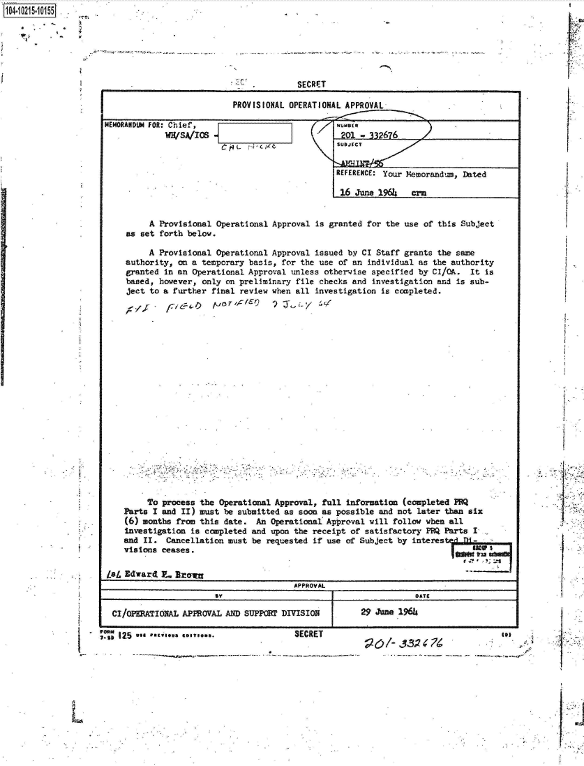 handle is hein.jfk/jfkarch45109 and id is 1 raw text is: 






SECRET


PROVISIONAL OPERATIONAL APPROVAL


MEMORANDUM FOR: Chief,
             WH/SA/ICS


         A Provisional  Operational Approval is granted for the use of this Subject
    as set forth below.

         A Provisional  Operational Approval issued by CI Staff grants the same
    authority, on a  temporary basis, for the use of an individual as the authority
    granted in an Operational Approval  unless otherwise specified by CI/OA.  It is
    based, however,  only on preliminary file checks and investigation and is sub-
    ject to a further  final review when all investigation is completed.




















         To process the Operational Approval, full  information (completed PRQ
    Parts I and II) must be submitted as soon as possible  and not later than six
    (6) months from this date.  An Operational Approval  will follow when all
    Investigation is completed and upon the receipt of  satisfactory PRQ Parts I
    and II.  Cancellation must be requested if use of Subject  by interes
    visions ceases.                                                            W    anI

Lb  Edward  7- Broiw
                                        APPROVAL
                                  BY DATE

 CI/OPERATIONAL APPROVAL  AND SUPPORT DIVISION 29 June 2966


104-i6211O5


I






L


'I

F


I


I.







I.,


  191
* *.4


I


NUMBER
  01        6
SUBJECT


REFERENCE: Your Memorand,=, Dated

16  june 1964   crm


. 11* 125
  I-st


SECRET


