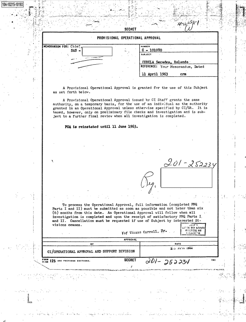 handle is hein.jfk/jfkarch45133 and id is 1 raw text is: 0O4.i215-10193

                   a~ t~




                                                              SECRET

                                                PROVISIONAL OPERATIONAL APPROVA

                     MEMORANDUM FOR: Chief,                           NUMBER

                                                                       SUBJECT

                                                                       CUBELA St
                                                                       REFERENCE:

                                                                       11 April



                               A Provisional Operational Approval is granted for
                          as set forth below.

                               A Provisional Operational Approval issued by CI S
                          authority, on a temporary basis, for the use of an ind
                          granted in an Operational Approval unless otherwise s
                          based, however, only on preliminary file checks and in
                          ject to a further final review when all investigation


                                PQA is reinstated until 11 June 1963.




















                              To process the  Operational Approval, full inform
                         Parts I and II) must  be submitted as soon as possible
                         (6) months from this  date. An  Operational Approval wi
                         investigation  is completed and upon the receipt of sat
                         and II.  Cancellation must  be requested if use of SubJ
                         visions ceases.

                                                             ys  Thuoas Carroll,
                                                             APPROVAL
                                             By

                       CI/OPERATIONAL APPROVAL AND SUPPORT DIVISION

                    ;MZ 125  *s PREI*S EDI**m..               SECRET


L


cades.  Rolando


Your  Memorandum, Dated

1963       crM


the   use of this Subject


Staff grants the same
iv26ual  as the authority
pecified by CI/GA.  It is
vestigation  and is sub-
is completed.


       I2&/  -25         3y









tion (completed PRQ
and not later than six
ll follow when all
isfactory PRQ Parts I.
ect by interested Di-





        DATE



        ..                 in


-p


*  ..  1.


'e


1


Wo



