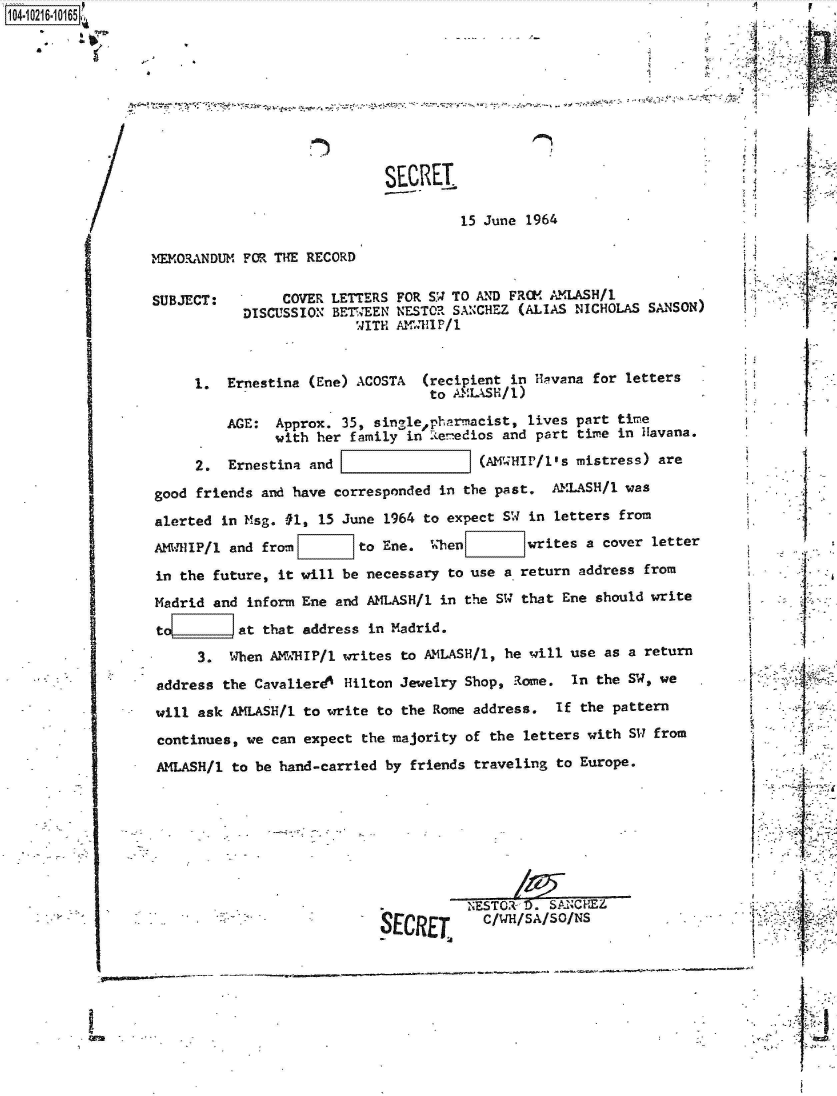 handle is hein.jfk/jfkarch45270 and id is 1 raw text is: 1O4~iO216~1O165

    a


'I


SECRET.

         15 June  1964


MEMORANDUM FOR THE RECORD


SUBJECT:


     COVER LETTERS FOR S.W TO AND FROM AMLASH/1
DISCUSSION BETWEEN NESTOR SANCHEZ (ALIAS NICHOLAS  SANSON)
               WITH AM RI1P/1


     1.  Ernestina (Ene) ACOSTA   (recipient in Ha!vana for letters
                                  to AMLASH/1)

         AGE:  Approx. 35, single~pharmacist,  lives part time
               with her family  in R.enedios and part time in Havana.

     2.  Ernestina and                   (AM HIP/l's mistress) are
good friends and have corresponded  in the past.  AMLASH/1 was
alerted in Msg. #1,  15 June 1964 to expect SW in letters from
AMWHlIP/1 and fron        to Ene.  When        writes a cover letter
in the future, it will  be necessary to use a return address from
Madrid and  inform Ene and AMLASH/1 in the SW that Ene should write
to    _    at that address in Madrid.
     3.  When  AK'dHIP/1 writes to AMLASH/l, he will use as a return
address  the Cavalierd4 Hilton Jewelry Shop, Rome.  In the SW, we
will ask  AMLASH/1 to write to the Rome address.  If the pattern
continues,  we can expect the majority of the letters with SW from
AMLASH/1  to be hand-carried by friends traveling to Europe.







                                     .NESTOR  l0. SANCHEZ
                            R17r'D  T    C/WH/SA/SO/NS


it





      I,





      I










$      I
       I






I
I      I
      I








      I


I


IL


'A


