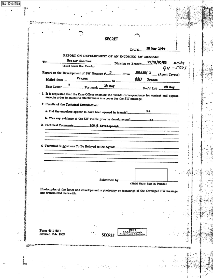 handle is hein.jfk/jfkarch45276 and id is 1 raw text is: 1104-i6211OO


SECRET


?4I


                                                 (Field Units Sign in Pseudo)
Photocopies of the letter and envelope and a photocopy or transcript of the developed SW message
are transmitted herewith.


Form 60-1 (IN)
Revised Feb. 1963


SECRET


                                                DATE 28 May 1964
            REPORT  ON DEVELOPMENT   OF AN INCOMING  SW MESSAGE

 To*          Nester Sanches            Division or Branch: W I/3 /03   2-7147
            (Field Units Use Pseudo)                              5 w  -  SO/

 Report on the Development of SW Message #____ From             (Agent Crypto)

   Mailed from     Prt -o to       )

   Date Letter          Postark   1_    _   _  _   _   Rec'd Lab   28____

 1. It is requested that the Case Officer examine the visible correspondence for content and appear-
 ance, in order to assess its effectiveness as a cover for the SW message.

 2. Results of the Technical Examination:

 a. Did the envelope appear to have been opened in transit?__          _

 b. Was any evidence of the SW visible prior to developmenta

 3. Technical Comments0         d   Inpmentf,




4. Technical Suggestions To Be Relayed to the Agent-


I


Al


y


     I
 r    I



     -4
 ~   I
 ~





 I




 tl


141


fA


Submitted b -


