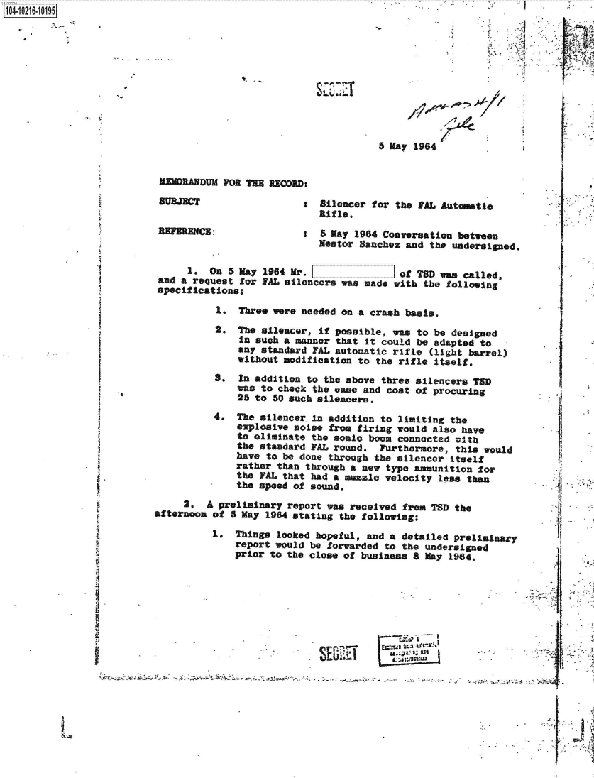 handle is hein.jfk/jfkarch45284 and id is 1 raw text is: 0O4 10216 0O195











                                                                 5 May 1964


                           MEMORANDUM FOR THE RECORD:

                           SUBJECT                  S  Silencer for the PAL Automatic
                                                      Rifle.
                          REFERENCE: :5 May 1964 Conversation between
                                                      Nestor Sanchez and  the undersigned.

                               1.  On  5 May 1964 Mr. [of TSD was called,
                          and a request  for FAL silencers was made with the following
                          specifications:

                                    1.  Three were needed on a crash basis.
                                    2.  The silencer, if possible, was to be designed
                                        in such a manner that it could be adapted to
                                        any standard FAL automatic rifle  (light barrel)
                                        without modification to the rifle itself.
                                    S.  In addition to the above three silencers TSD
                                        was to check the ease and cost of procuring
                                        25 to 50 such silencers.
                                    4.  The silencer in addition to limiting the
                                        explosive noise from firing would also have
                                        to eliminate the sonic boom connected with
                                        the standard FAL round.  Furthermore, this would
                                        have to be done through the silencer itself
                                        rather than through a new type ammunition for
                                        the FAL that had a muzzle velocity less than
                                        the speed of sound.
                               2.  A preliminary report was received from TSD the
                          afternoon of 5 May 1984 stating the following:

                                    1.  Things looked hopeful, and a detailed preliminary
                                        report would be forwarded to the undersigned
                                        prior to the close of business 8 May 1964.








                                                         Sri~?
                                                -     SEV~I                            4F


