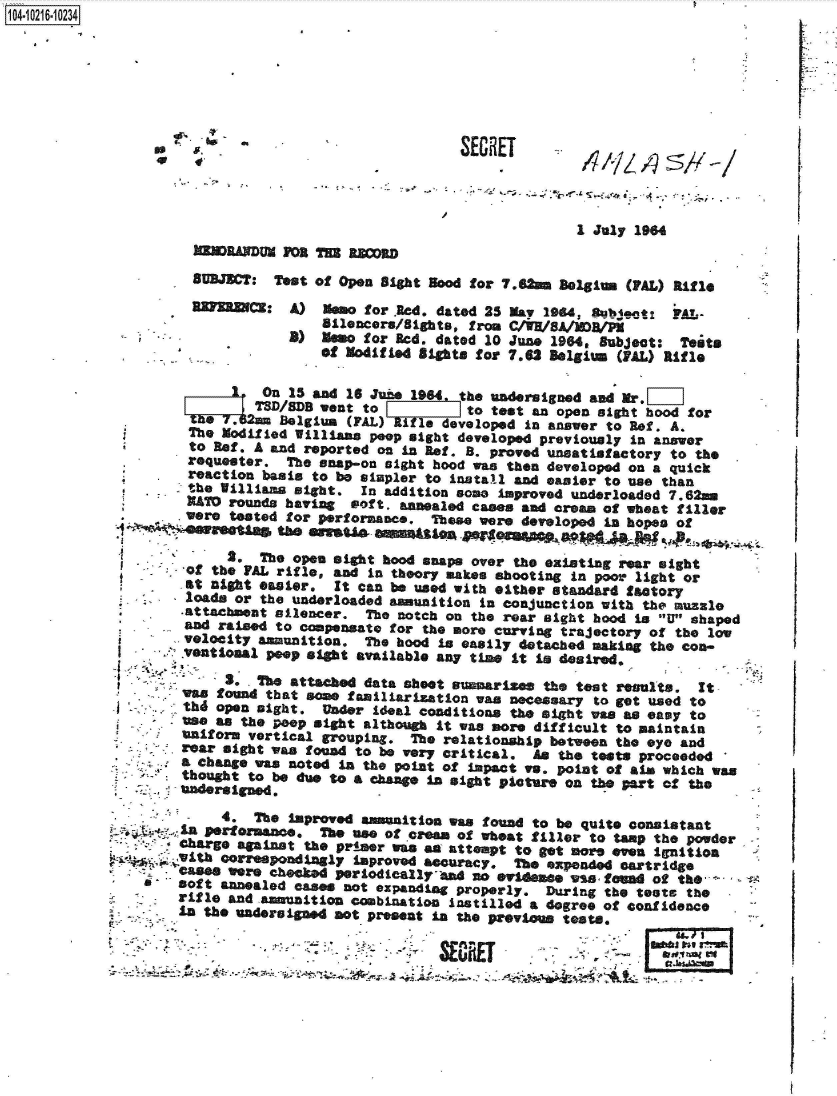 handle is hein.jfk/jfkarch45295 and id is 1 raw text is: 













                                               1 July 1964
MNDRANDUM  FOR THE RR0
SUBJECT:  Test of Open Sight good for 7.6A   Belgium (PAL) RI


A)  Memo for .Red. dated 25 May 194, Sbject:   ?A
    Silencers/Sights, from C/WR/8A/MDB/P
8)  Memo for Red, dated 10 June 1964, Subject:  T
    Of Modified Sights for 7.62 Belgium (PAL) Rif


         On  15 and 16 June 1964. the undersigned and Mr.   ]
         TSD/SDB went to          to test an open sight hood
 O7.&2= Belgium (FAL) AiIs developed in answer to Ref. A.
 The  odified Williams peop sight developed previously in answ
 to Ref. A and reported on in Ref. B. proved unsatisfactory to
 requester. The snap-on sight hood was then developed on a qu
 reaction basis to be simpler to install and easier to use tha
 the illias  sight.  In addition some improved underloaded 7.
 KATD rounds having soft. annealed cases and aream of wheat t
were tested for performance.  These were developed in hopes o


1O4.iO216~1O234


      2.  The open sight hood snaps over the existing rear sight
 of the VAL rifle, and in theory makes shooting in poor light or
 at aght  easier.  It can be used with either standard factory
 loads or the underloaded anunition  in conjunction with the muzzle
 attachment silencer.  The notch on the rear sight hood is W shaped
 and raised to compensate for the more curving trajectory of the low
 velocity amunition.   The hood is easily detached making the con-
 Ventional peop aght  available any time It is desired.

     3. .The attached data sheet summarizes the test results.  It
was found that some familiarization was necessary  to get used to
thd open sight.  Under  ideal conditions the sight was as easy to
use as the peop sight although It was more difficult to maintain
uniform vertical grouping.  The relationship between the eye and
rear sight was found to be very critical.  An the tests proceeded
a change was noted in the point of impact vs. point of aim which was
thought to be due to a change In sight picture on the part of the
undersigned.


                  W  vsovowammnt~nwastond  to be quite consistant
La performane.   The use of cress of wheat filler to tamp the powder
Charge against the primer was om attempt to get moe  even ignition
i~th correspondingly improved acuracy.   The expended cartridge
cas*  were checked periodicallyand  an evideme  ws  ftoa  of the
soft annealed cases not expanding properly.  During the tets  the
rifle and amunition  combination instilled a degree of confidence
in the uadereid not preast in the previous tests.


WNT


                                                             La.
-  -            --~ . - ~j-~>-  Or~JflFY      -           ~i  k~v r~
-~         '              .-    am..nr.               ~-..a      -~
                                -rn--U       -     ,        LtJa~~gU
                                  .n~tflfl~a -           U       ,
        ~   *~A~~4            -9              . 2
                                        ,----*


r .. . -?' -


fle


ests
le


for

or
the
Ick
n
62au
Iller


W


       [



  'C
















4j~.


