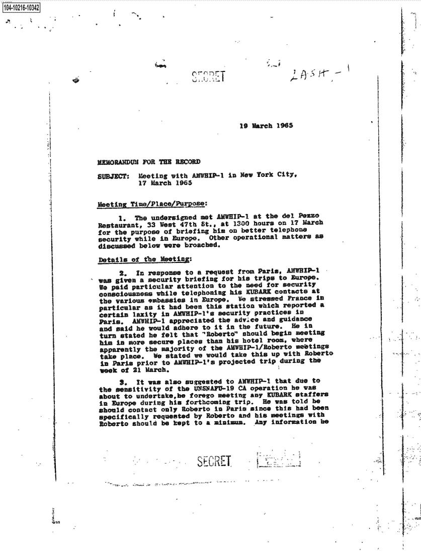 handle is hein.jfk/jfkarch45393 and id is 1 raw text is: 1 04-iO261O


* ~


19 March 1965


mEMORANDUM FOR TE  RECORD

SUBJECT:  Meeting with AMVIP-1
          17 March 1965


in New York City,


I




.5


SECE


j   -.     S


Meeting Time/Place/Puoe:

     1.  The undersigned met AMWEIP-1 at the del PeZso
Restaurant, 33  est 47th St., at 1300 hours on 17 March
for the purpose of briefing him on better telephone
security while in Europe.  Other operational matters as
discussed below were broached.

Details of the Meoting:

     2.  In response to a  request from Paris, AMWHIP-1
was given a security briefing for his trips to Europe.
We paid particular attention  to the need for security
consciousness while  telephoning his KUBARK contacts at
the various embassies  In Europe.  Ie stressed France in
particular as  it had been this station which reported a
certain  laxity in AMWHIP-l's security practices in
Paris.  AMHIP-1   appreciated the advice and guidance
and said he would  adhere to it in the future.  He in
turn  stated he felt that 'Roberto should begin meeting
him  in more secure places than his hotel room, where
apparently  the majority of the AMWHIP-1/Roberto meetings
take  place.  We stated we would take this up with Roberto
in  Paris prior to AMWHIP-l's projected trip during the
week  of 21 March.
     3.  It was also suggested  to AMWIP-1  that due to
the sensitivity of  the UNSNAFU-19 CA operation he was
about to undertake,be  forego meeting any KUEARK staffers
in Europe during  his forthcoming trip.  He was told be
should contact  only Roberto In Paria since this had been
specifically  requested by Roberto and his meetings with
Roberto should  be kept to a aiaina.   Any information he


Si


    if








I







     I


