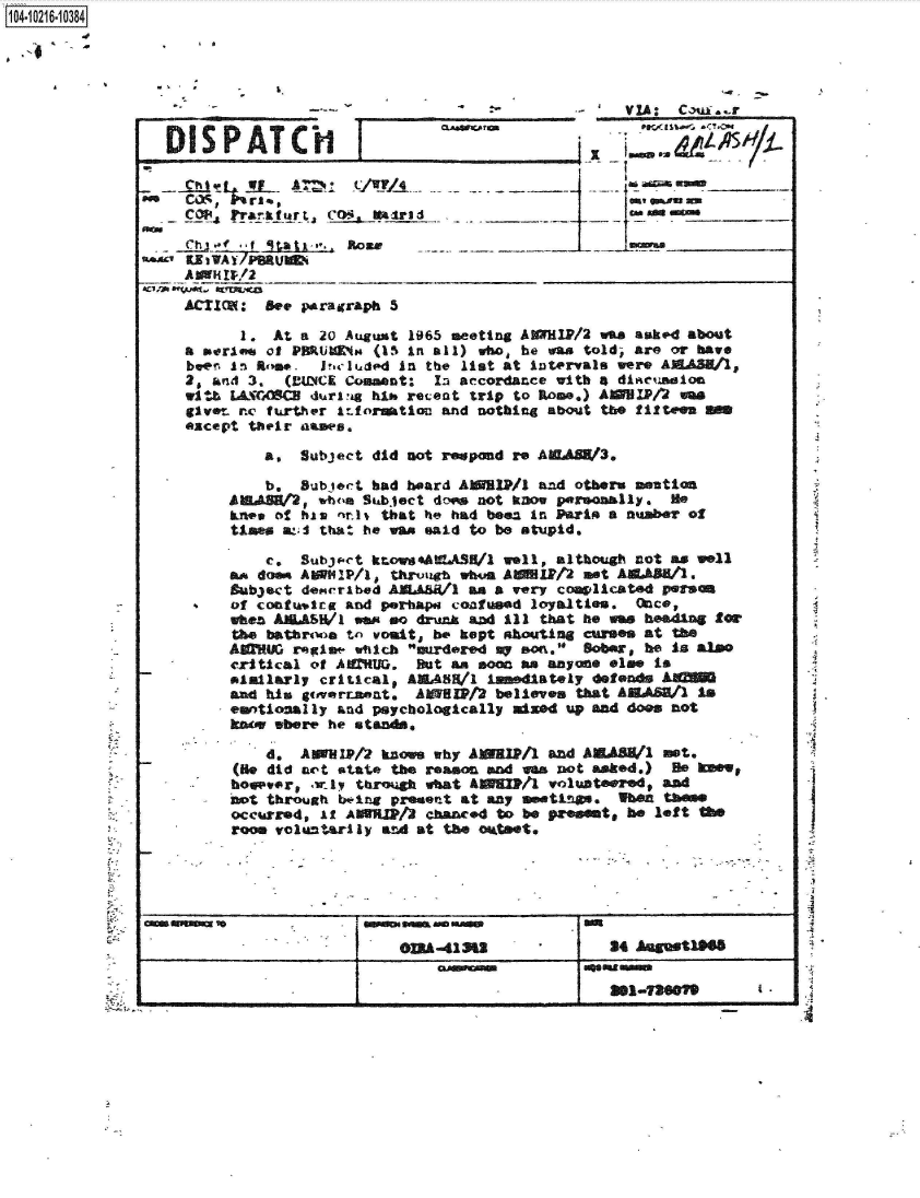 handle is hein.jfk/jfkarch45434 and id is 1 raw text is: 




      VI                                                                              Caus . -


  DISPATCHI                                   _
                                                   -T




      Ch-f., f qtatx'*.. Rome   _________



    ACIM: Set parairraph 5

           1. At a  20 August 1965 meeting AXMlP/2 was asked about
     a Perlow of PHRUl4No (15 in all) who he was told, are or have
     beer. In~ Rtm# . irluded In the list at intervals were AEdAS/l,
     20 knd 3.  (MUeCK Comment: In accordance with 4 dliasion
     wibL-I(CA]S 4durlvig bi* recent trip to R~ome.) AZHP/4Jm
     give- rne fu~rther irfort1o and nothing about tbe fiftven S
     except their asaws,

             a,  Subject  did not r pond re AWASW3,

             b.  Subtoct bad board AISMIP/l and others smution
         ABIVH2,   w1b'a Suabject dow not kDow paemlly. He
            onecf his nnis that he had beez in Parin a number of
          Uses &:;I that he wan said to be stupid.

              c. Subjs-Ct kro s.AtA.Sl/l well, although not as well
           asdoom AMMIP/1 * thr1vaog whu.. AW1P12 nt AE.AA11.
           Bubject der'nibed AEJL~AWl an a very covlcated parson
-     ..  of contt&,lrg and p.Thapa coafimad loyalties. Once,
          when    U/SW1 wa ea drunk and ill that he wa  beading for
          the batrtwia tn vouit,, be kept shoutng cUMM  At Me
          AMAIG  reglow wtich mree     my son. Bober, be is also
          critical of AUU. But sit   soon an anyone els. is
          Piaillarly critical9 AM4SE/l immediately defends AU
          And his  isovrtapat. AMSPt2  believes that AEASh/1  is
          emotional ly and psychologically mixed up and does not
          ko   where he eta~~

              d, AIP/2 knm why AWBPI1 and AEAEM/ nt.
          (Hie did not *tat* the reason ad vas not asked.) He   W
          boe~vor1 .uly throkugh what AN M / volunteered# and
          not through bw.ing present at any mutnm.   when tbe
          occurred, if AWHWM/3 chanced to be PrOeints be left MO__
          room voluntarly  adat  the oktset,






                  G--3&                              24 Augmt1f


