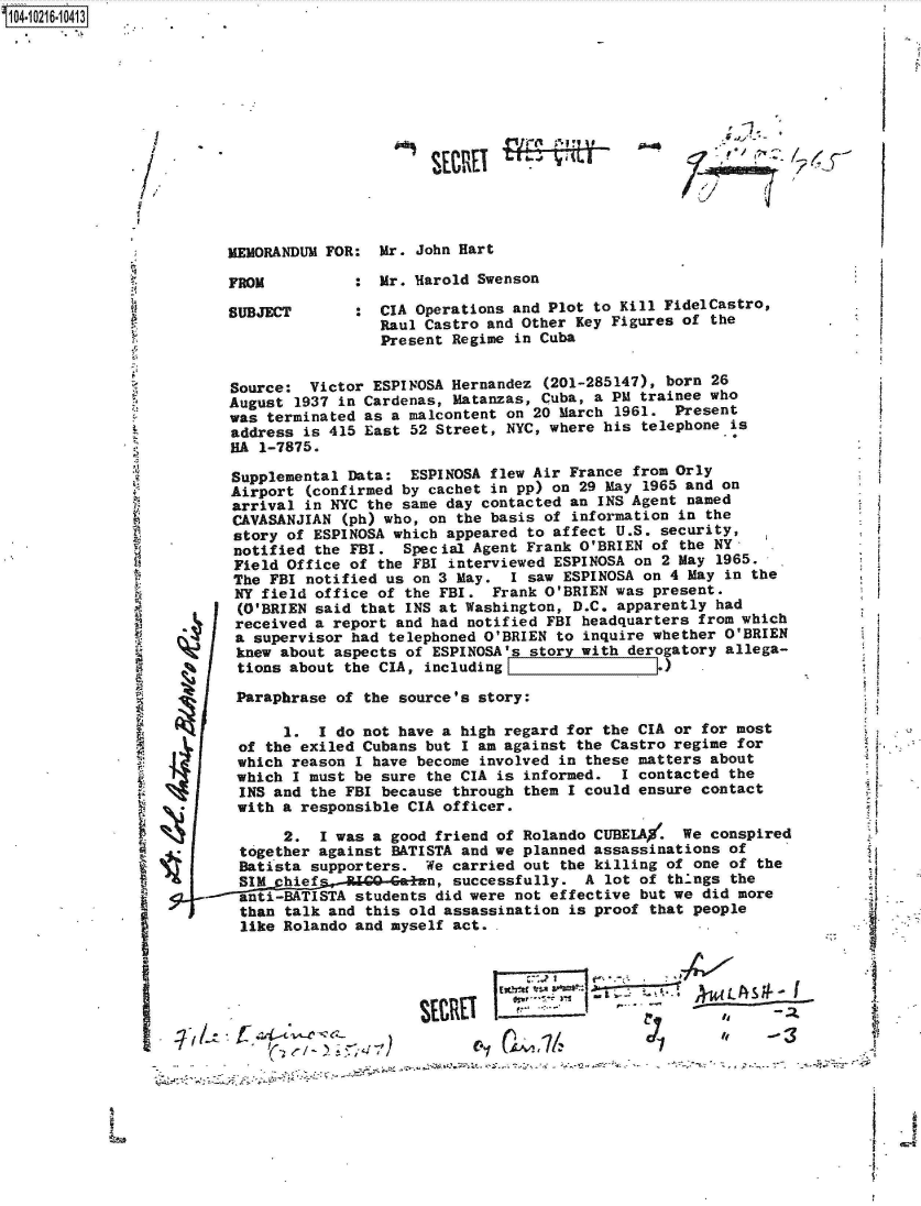 handle is hein.jfk/jfkarch45461 and id is 1 raw text is: 1104-10216-10413


ra-


MEMORANDUM FOR:  Mr. John Hart


FROM

SUBJECT


:  Mr. Harold Swenson

:  CIA Operations and Plot to Kill FidelCastro,
   Raul Castro and Other Key Figures of the
   Present Regime in Cuba


*1


            ___ ___   :.___ ____7
SIMtW                          Ak __1___


I
1


'-1.


&


      Source:  Victor ESPINOSA Hernandez (201-285147), born 26
      August 1937 in Cardenas, Matanzas, Cuba, a PM trainee who
      was terminated as a malcontent on 20 March 1961.  Present
      address is 415 East 52 Street, NYC, where his telephone is
      HA 1-7875.

      Supplemental Data:  ESPINOSA flew Air France from Orly
      Airport (confirmed by cachet in pp) on 29 May 1965 and on
      arrival in NYC the same day contacted an INS Agent named
      CAVASANJIAN (ph) who, on the basis of information in the
      story of ESPINOSA which appeared to affect U.S. security,
      notified the FBI.  Special Agent Frank O'BRIEN of the NY-
      Field Office of the FBI interviewed ESPINOSA on 2 May 1965.
      The FBI notified us on 3 May.  I saw ESPINOSA on 4 May in the
      NY field office of the FBI.  Frank O'BRIEN was present.
      (O'BRIEN said that INS at Washington, D.C. apparently had
      received a report and had notified FBI headquarters from which
4     a supervisor had telephoned O'BRIEN to inquire whether O'BRIEN
      knew about aspects of ESPINOSA's story with derogatory allega-
      tions about the CIA, including )

      Paraphrase of  the source's story:

            1. 1 do  not have a high regard for the CIA or for most
       of the exiled Cubans but I am against the Castro regime for
       which reason I have become involved in these matters about
       which I must be sure the CIA is informed.  I contacted the
       INS and the FBI because through them I could ensure contact
*     with  a responsible CIA officer.

            2.  I was a good friend of Rolando CUBEIA/. We  conspired
       together against BATISTA and we planned assassinations of
       Batista supporters.  We carried out the killing of one of the
       SIM  hiefs-la   oft-Geinn, successfully. A lot of things the
   ---=-inti-BAT1STA students did were not effective but we did more
       than talk and this old assassination is proof that people
       like Rolando and myself act..


a


