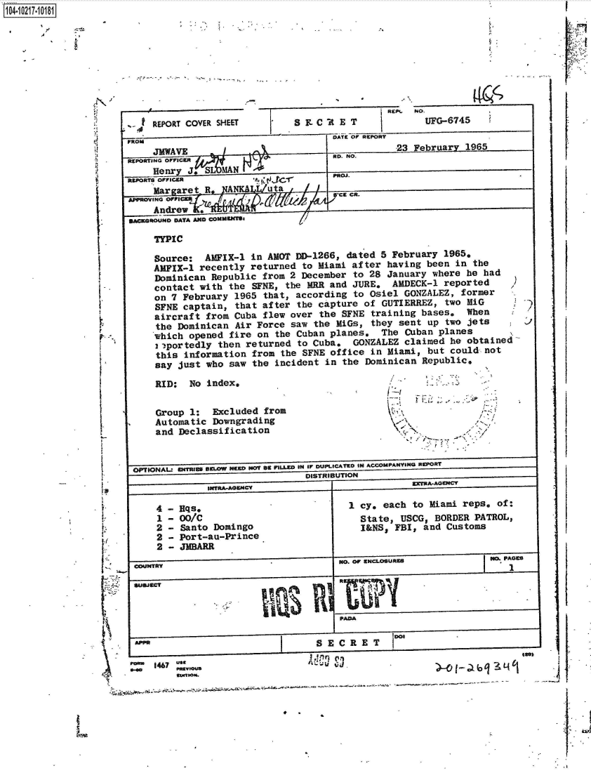 handle is hein.jfk/jfkarch45625 and id is 1 raw text is: 










  4 REPORT COVER SHEET        S E. C A E T         NOUFG-6745
FROM                                 DATE Of REORT


ii

I





















1-I-



[




  '-S


  V


   .91 rphOar


PROJ .
CR.


Source:  AMFIX-1 in AMNT DD-1266, dated 5  February 1965.
AMFIX-1 recently returned to Miami after  having been in the
Dominican Republic from 2 December  to 28 January where he had
contact with the  SFNE, the MRR and JURE,  AMDECK-1 reported
on 7 February 1965  that, according to Osiel GONZALEZ, former
SFNE captain, that after  the capture of GUTIERREZ, two MiG
aircraft from Cuba flew over the  SFNE training bases.  When
the Dominican Air Force saw the  MiGs, they sent up two jets
which opened fire on  the Cuban planes.  The Cuban planes
i2portedly then returned  to Cuba.  GONZALEZ claimed he obtained
this information  from the SFNE office in Miami, but could not
say just who saw  the incident in the Dominican Republic,


RID:  No index,


Group 1:  Excluded from
Automatic Downgrading
and Declassification


&


I /


      - '~.
      1


6PTIONAL' 01TI111 BELOW NEW NOT 8t n'LL- 1U4 Ir DUPLICATED tUN ACCOMPAMY51NU 0WORT
                               DISTRIBUTION
             INTRA-AOW4CY                         EXTRlAACNICT


Eqs.
00/C
Santo Domingo
Port-au-Prince
JMBARR


1 cy, each to Miami reps, of:
  State, USCG, BORDER PATROL,
  I&NS, FBI, and Customs


                                     .NO OF ENCLOeUREB          180. PAGE




                                     PADA

 A                              SE  C RE  T CR OE

room 10A7 use
              0.00                                    )1qMLalu


-. .----~-S--- ~ -


4
1
2
2
2


REPORnT1141 OvvJCW
     MAVE          -)

     aIrgre J. S A
APPRViN OFFCE*  J


   U  ,.FRN DATA AND, .0..=. WI

     TYPIC


1104-i62


F


