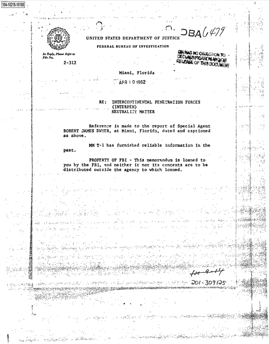 handle is hein.jfk/jfkarch45722 and id is 1 raw text is: 104-i6211O 8


UNITED  STATES DEPARTMENT  OF JUSTICE


FEDERAL BUREAU OF INVESTIGATION


In Rey, Ptm* Refer to
File No.
        2-312


                      Miami, Florida

                      APR 1 0 1962



              RE:  INTERCONTINENTAL  PENETRATION FORCES
                    (INTERFEN)
                    NEUTRALIIY MATTER


          Reference is made to the report  of Special Agent
ROBERT JAMES DWYER, at Miami, Florida,  dated and captioned
as above.

          7M( T-1 has furnished reliable information in the


past.


   ft..'

        *1
r        1




       ~1


          PROPERTY OF FBI  - This memorandum is loaned to
you by the FBI, and neither  it nor its contents are to be
distributed outside the agency to which  loaned.


A .~


    C            -       -

 ...................................
.......................... ,. .



                  r&.  -,


Q% W   ho ME61-10k I

kk -   OF


