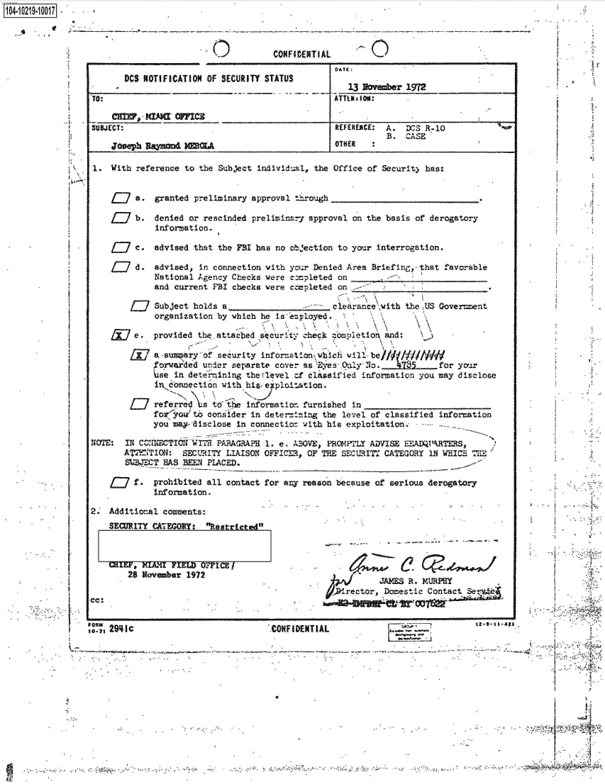 handle is hein.jfk/jfkarch45737 and id is 1 raw text is: 1104-i62    I .OO1


CONFIDENTIAL


       DCS NOTIFICATION OF SECURITY STATUS

TO:


SUBJECT:

    Joseph Ramond~A


DATE:

   13 November 1972
ATTLaI ON:


p.-


1.  With reference to the Subject individual, the Office of Security has:


         a.  granted preliminary approval through

         b.  denied or rescinded preliminary approval on the basis of derogatory
             information.

         c.  advised that the FBI has no objection to your interrogation.


d.  advised, in connection with ycur Denied A
    National Agency Checks were copleted  on
    and current FBI checks were c=mleted  on


rea Briefing,-that favorable


        f17  Subject holds a                      clearanc   ith the US Government
             organization by which he is e.ployed   i

         e.  provided the.attached security check -ori1etion, and:

         ja -suapary   of security information, which will be//fiMOW
             forwarded under separate cover as  ys  O1ly No    9785     for your
             se  in determining the ¶level cf classified information you may disclose
             in connection with his eyploinstion.

        L7   referred  s to the information furnished in
             for  oito  consider in deter ining the level of classified information
             you may-disclose in connectior with his exploitation.------

NOTLE: IN CONNECTIONVIIT1H PARAGRAPH 1. e. ABOVE, PROMPTLY ADVISE EEADQURTERS,
       ATTENTION:  SECURITY LIAISON OFFICE3, OF THE SECURITY CATEGORY IN WEICE  
       MWCT HAS BEEN PLACED.


         f.  prohibited all contact for any reason because of serious derogator
             information.

2.  Additional comments:


SECURITY CAZEGORY:  Restricted



CHIEF, KLMRI FIEL  OFFICE
    28 November 1972


cc:


I 2941c


          JAMES R. MURPHY
,Drector,  Domestic Contact &


CONFIDENTIAL


&~..*. -
- -


T








                 I      I







                        k
*                       4


~;~4½~F


         A-  t-


                          -               ~~2
*


ID


REFERENCE: A.  DCS R-10
           B.  CASE
OTHER


[


