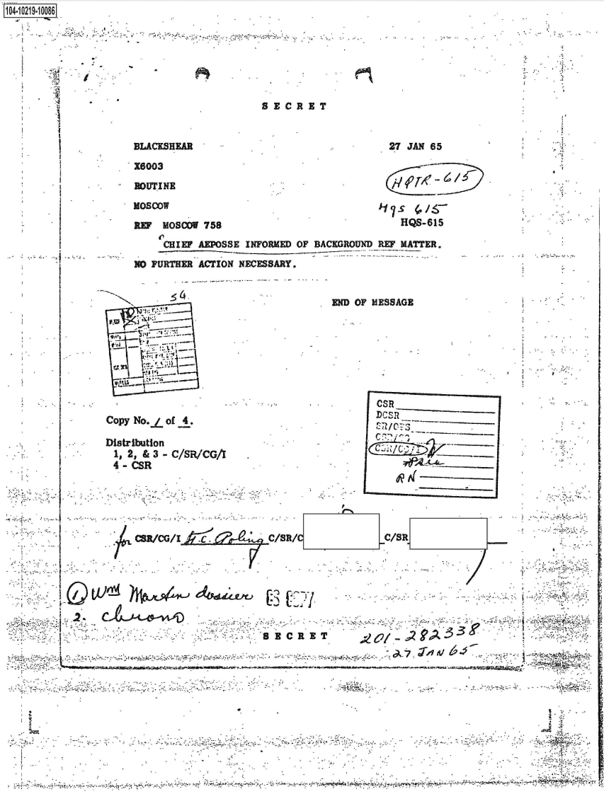 handle is hein.jfk/jfkarch45788 and id is 1 raw text is: 











I           BLACKSHEAR


SEZC  R ET


27 JAN 65


X6003

ROUTINE

Moscow

R~r MOSODV 758


)17  S~
   HQS-615


    CHIEF AEPSSE INFORMED OF BACKGROUND REF MATTER.

NO FURTHER ACTION NECESSARY.


       544









Copy No.j of 4.

Distribution
1s 2, & 3 - C/SR/CG/Il
4-  CSR


END OF MESSAGE








       CSR
       IDcS1  _______


         A(  -------


           -- -- -- -- -


p


CR/cG/kZ       zc aC/SR/C            CR






                          VI


I - 4~4 ~ ~.4%


                             , ~



44.4        '4.r.-~~ ~     .4 ,,- -     ~ ~       .4. ~        4~ ~  4%. ~



