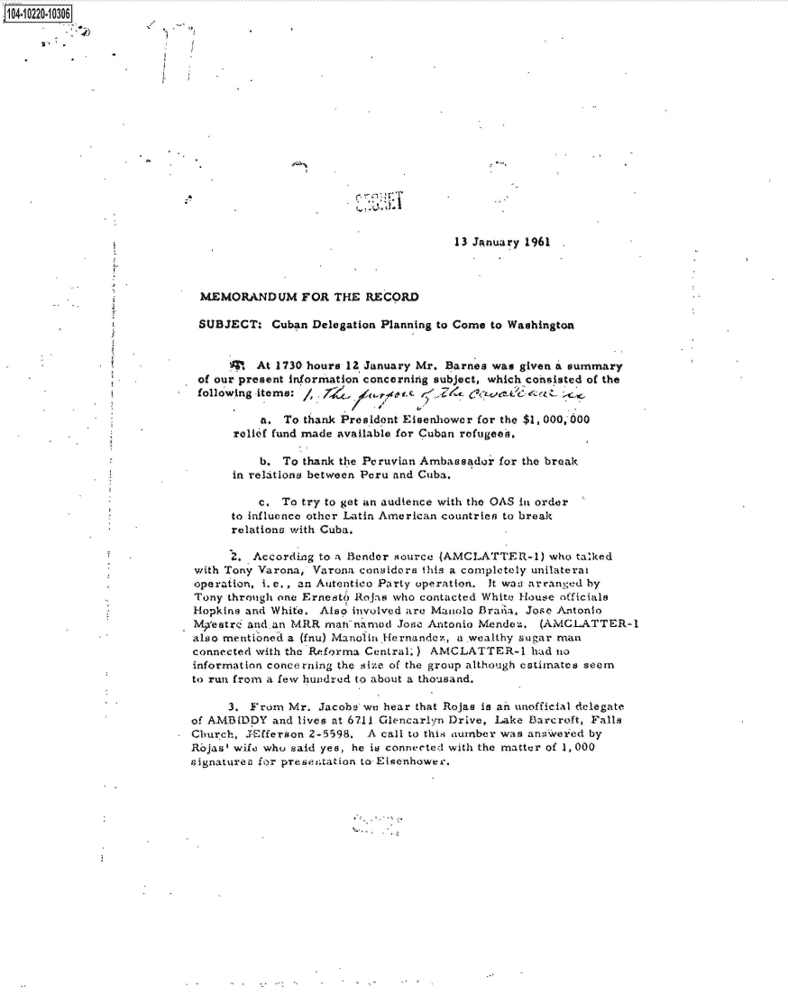 handle is hein.jfk/jfkarch45993 and id is 1 raw text is: 104-10220-10306

















                                                                   13 January 1961



                             MEMORANDUM FOR THE RECORD

                             SUBJECT:   Cuban Delegation Planning to Come to Washington


                                  S   At 1730 hours 12 January Mr. Barnes was given a summary
                             of our present information concerning subject, which consisted of the
                             following items:            t-s.   ,,'  fc-Q *Ct -

                                      a.  To thank Preildont Eisenhower for the $1,000,000
                                  relief fund made available for Cuban refugees.

                                      b.  To thank the Peruvian Ambassador for the break
                                  in relations between Peru and Cuba.

                                      c, To try to get an audience with the OAS in order
                                  to influence other Latin American countrien to break
                                  relations with Cuba.

                                  2. According to a Bender source (AMCLATTER-1)  who talked
                            with Tony Varona, Varona considors this a completely unilaterat
                            operation, i. e., an Autentico Party operation. It was arranged by
                            Tony through one Ernesto Rojas who contacted White House officials
                            Hopkina and White. Also involved are Maiolo Brata, Jose Antonio
                            Mpestr  aid-an MRR  man named  Josc Antonio Mendez. (AMCLATTER-1
                            also mentioned a (fnu) Manolin Hernander, a wealthy sugar man
                            connected with the Rkeforma Central.) AMCLATTER-1  had no
                            information concerning the size of the group although estimates seem
                            to run from a few hundred to about a thousand.

                                 3.  From Mr.  Jacobs we hear that Rojas is ain unofficial delegate
                            of AMBIDDY  and lives at 6711 Glencarlyn Drive, Lake Barcroft, Falls
                            Church, J'Efferson 2-5598. A call to this number was answer ed by
                            RojasI wife who said yes, he is connected with the matter of 1,000
                            signatures ior presentation to Eisenhower.


