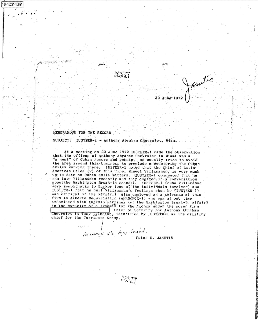 handle is hein.jfk/jfkarch46036 and id is 1 raw text is: 10i221-1OO21]


30 June 1972


MEMORANDUM  FOR THE RECORD-

SUBJECTS   IUSTEER-1 - Anthony Abraham Chevrolet, Miami


      At a meeting on 20 June 1972 IUSTEER-1 mado  the observation
 that the offices of Anthony Abraham Chevrolet in Miami was a
 a nest of Cuban rumors and gossip.  H  usually tries to avoid
 the area around this-business to preclude encountering the Cuban
 exiles working there.  IUSTEER-l noted that the Chief of Latin
 American Sales (?).of this firm, Manuel Villamanan;. Is very much
 up-to-date on Cuban exile matters.  QUSTEER-4 commented that he
 ran into Villaranan recently and they engaged<.ina conversation
 aboutthe Washington Break-In Scandal.  TUSTEER-l found Viklamanan
 very sympathetic to Barker (onecof the individuals Involved) and
 IUSTEER-1 felt be hurtVillawananis  feelings when he (IUSTEER-1)
 was critical of the affair.)  Also expployed as a salesman at this
 firm is Alberto Bequiristain (AM ANCHOR-1) who was at one time
 associated with Eugenio Martinez (of the- Wash.ington Break-In affair)
 An the cp acity of a frogman for the Agency under the cover firn
                            Chief of Security for Anthony Abraham
Chevrole.t is Tony Iglesias, identified by IUSTEER-1 as the military
chief for the Torriento Group.


   'V
-~1


Porer S. JASUTIS



