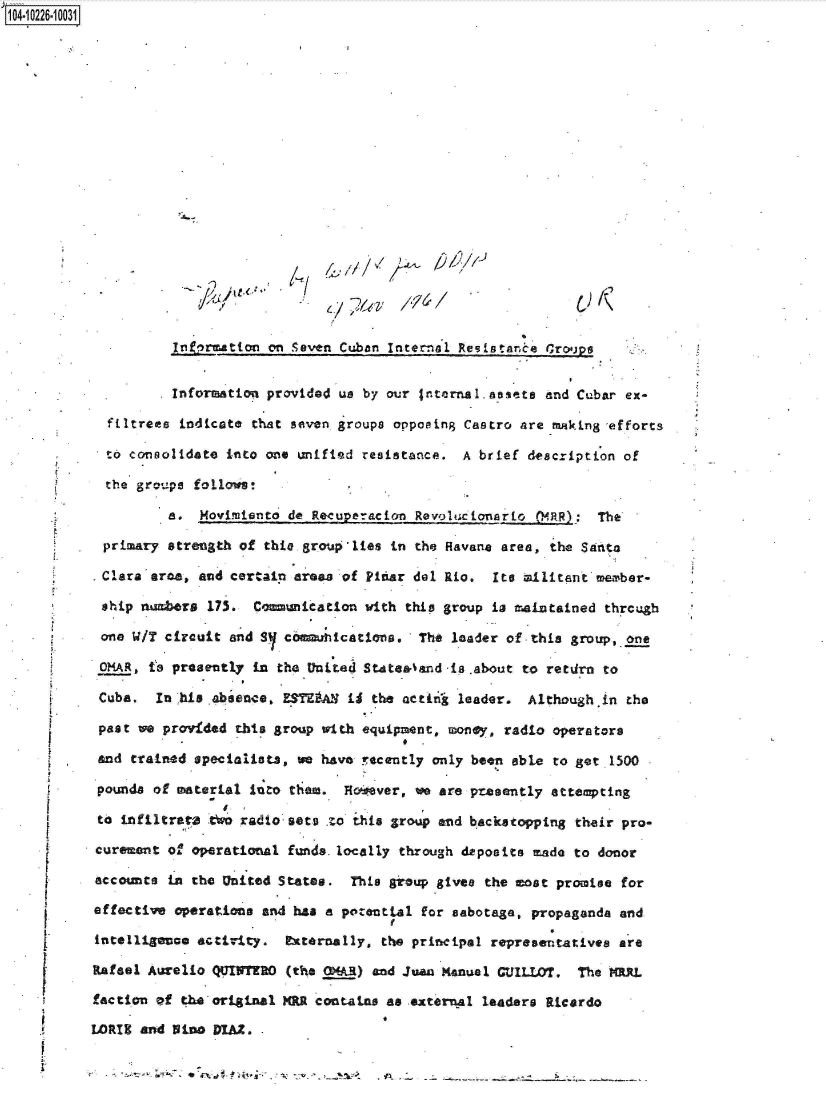 handle is hein.jfk/jfkarch46169 and id is 1 raw text is: 104-10226-10031



















                     Intr matton on Seven Cuban Internal Resistance Grouaps


                     Information provided us by our Internal.asets  and Cubar ex-

             filtrees indicate that seven, groups opposing Castro are -making -efforts

             to consolidate into one unified resistance.  A brief description of

             the groups foli lows!

                    a.  Movidmiento de Recuperacian Revolucionarlo Q4RR):  The

            primary strength of thie group'lies in the Havae  area, the Santa

            Clarauarea, and certain areas of Pidar del Rio.  Its ailitant member-

            ship numbers 175.  Comunication  with this group is maintained thrcugh

            one WIT circuit and SY commuications.   The leader of this group, one

            OMAR, to presently in the United StAtea&and is .about to retdrn to

            Cuba.  In his absence, ESTAA   ii the actin  leader.  Although.in the

            past we provided this group with equipment, money, radio operators

            and trained specialists, we have rcently  only been able to get 1500

            pounds of material into them. Hoever,   we are presently attempting

            to infiltrata tWo radio sets zo this group and backstopping their pro-

            curement of operational funds. locally through deposits made to donor

            accounce in the United States. This group gives the most promise for

            effective operations and has a potentLal for sabotage, propaganda and

            intelligence activity. Fxternally, the principal representatives are

            Rafael Aurelio QUINrO  (the OMAR) and Juan Kanual CUILLOT,  The  MRL

            faction of the original MR contains as external leaders Ricardo

            LORIE and 5ia0 DIAi . .


