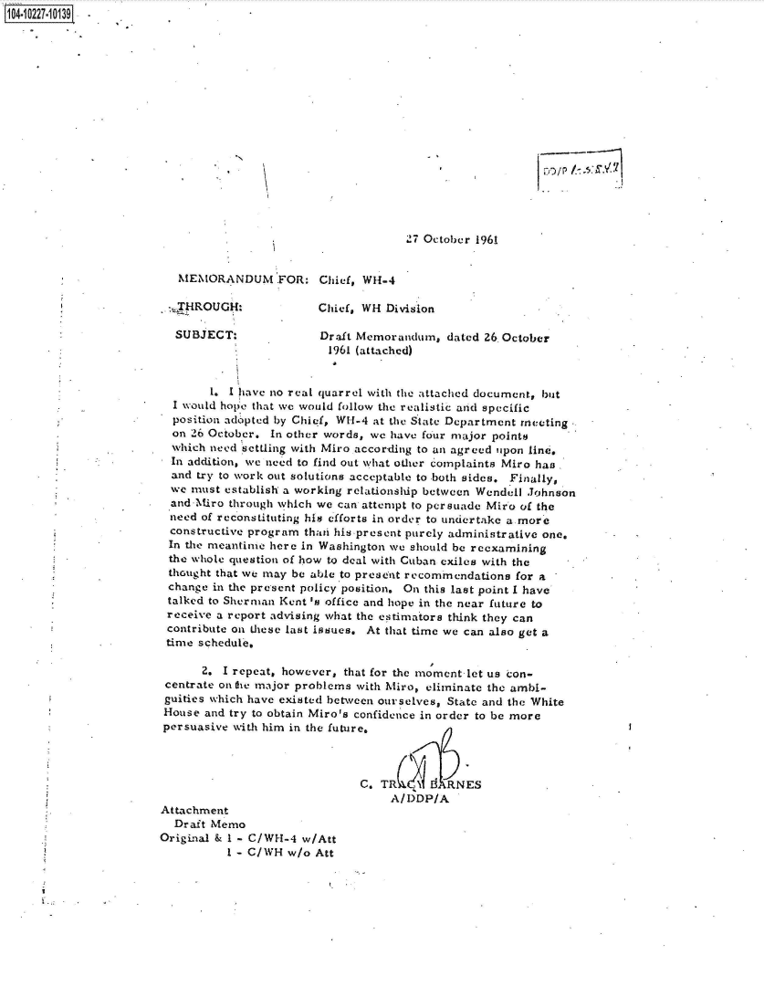 handle is hein.jfk/jfkarch46294 and id is 1 raw text is: 104-10227-10139-

















                                                             `7 October 1961


                          MEMORANDUM FOR: Chief, Wi4-4

                          ,_HROUGH:             Chief, WH Division

                          SUBJECT:              Draft Memorandum,  dated 26,October
                                                 1961 (attached)


                               1. I have no real quarrel with the attached document, but
                         I would hope that we would follow the realistic and specific
                         position adopted by Chief, WH -4 at the State Department meeting
                         on 26 October. In other words, we have four major points
                         which need settling with Miro according to an agreed upon line.
                         In addition, we need to find out what other complaints Miro has
                         and try to work out solutions acceptable to both sides. Finally,
                         we must establish a working relationship between Wendell Johnson
                         and-Miro through which we can attempt to persuade Miro of the
                         need of reconstituting his efforts in order to undertake a more
                         constructive program thati his present purely administrative one.
                         In the meantime here in Washington we should be reexamining
                         the whole question of how to deal with Cuban exiles with the
                         thought that we may be able to present recommendations for a
                         change in the present policy position. On this last point I have
                         talked to Sherman Kent 's office and hope in the near future to
                         receive a report advising what the estimators think they can
                         contribute on these last issues. At that time we can also get a
                         time schedule,

                              2. I repeat, however, that for the moment let us con-
                        centrate ontre major problems with hiro, eliminate the ambi-
                        guities which have existed between ourselves, State and the White
                        House and try to obtain Miro's confidence in order to be more
                        persuasive with him in the future.



                                                      C.T        d RNES
                                                           A/DDP/A
                       Attachment
                          Draft Memo
                       Original & I - C/WH-4 w/Att
                                  I - C/WH w/o Att


