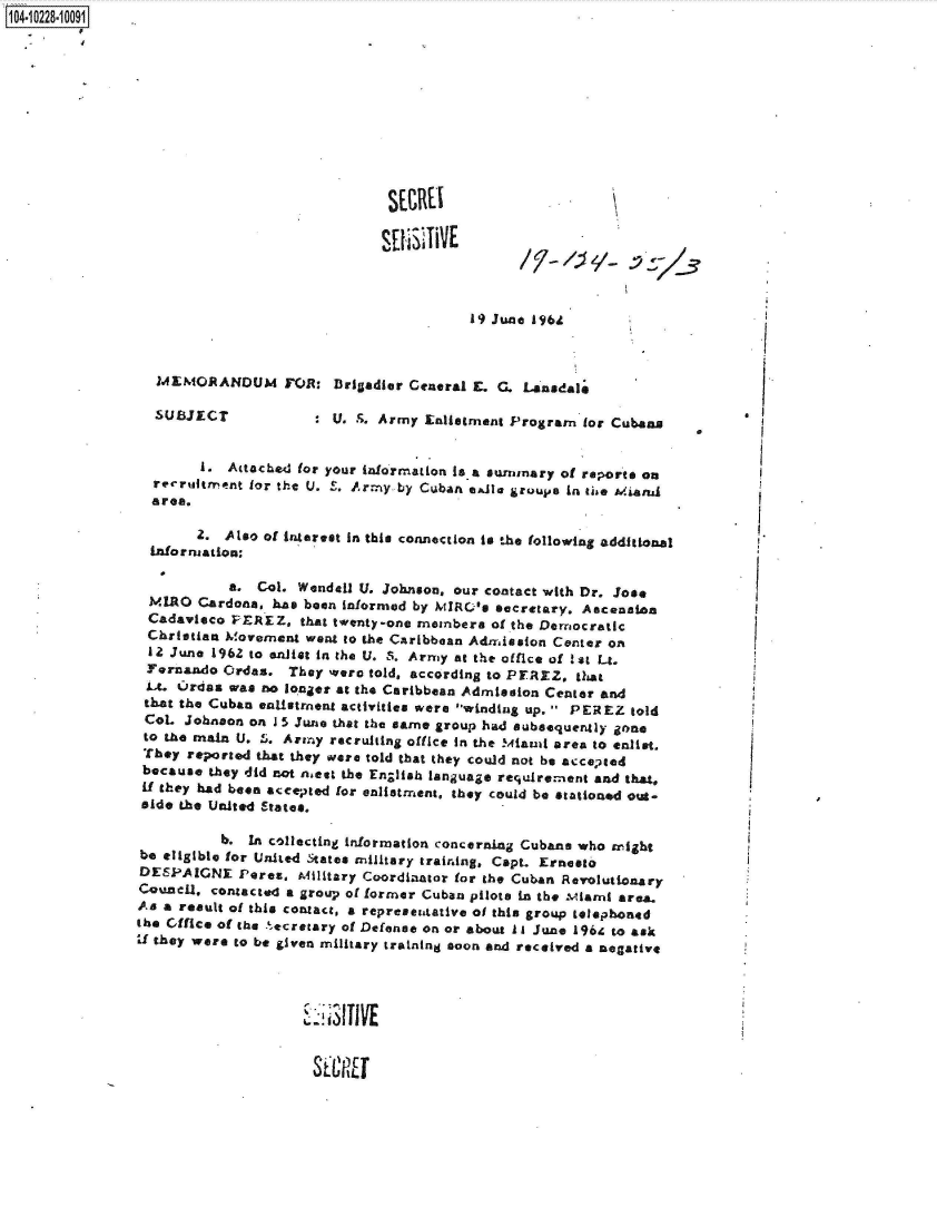 handle is hein.jfk/jfkarch46365 and id is 1 raw text is: 104-10228-10001


















                                                          19) June 19641



                   MEMORANDUM FOR: Brigadier Ceneral E. G. Lansdale

                   SUBJECT            :  U. S. Army Enliatment Program  for Cubans


                        1. Attached for your information is.a surnmary of reports on
                  recruitment for the U. S. Army by CubAn e&le groupe in the Miand
                  area.

                        2. Also of interest In this connection is the following additional
                  Information,

                            a. Col. Wendell U. Johnson, our contact with Dr. Jose
                  MLRO  Cardona, has been informed by MIRO's secretary. Ascenaa
                  Cadavieco PEREZ,   that twenty-one meinbera of the Democratic
                  Christian M!ovement went to the CAribbean Admission Center on
                  12 June 1962 to anliet in the U. S. Army at the office of !st Lt.
                  Fernando Ordas.  They were told, according to PEREZ. that
                  Lt. Ordas was no longer at the Caribbean Admission Center and
                  that the Cuban entistment activities were winding up.  PEREZ told
                  CoL Johnaon on 1 5 June that the earne group had subsequently gone
                  to the main U. 5. Army recruiting office in the Miaud area to enlist.
                  They reported that they were told that they could not be acceneed
                  because they did not niest the English language requIrement and that.
                  if they had been accepOted for enlistment, they could be stationed out-
                  side the United States.

                           b. In collecting information concerning Cubans who might
                be eligible for United States military training, Capt. Ernesto
                DESPAIGNE Peres, Military   Coordianor  for the Cuban Revolutionary
                Counell, contacted a group of former Cuban pilots in the Mianl area.
                As a result of this contact, a represeatative of this group telephoned
                the  ffice of the secretary of Defense on or about iI June 1964 to ask
                Ud they were to be given military training soon and received a negative




                                       1  T3I1 VE


