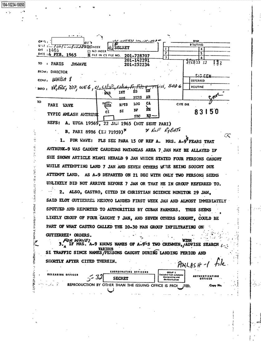 handle is hein.jfk/jfkarch46555 and id is 1 raw text is: 







    L I=* A/EJ.APRhorx44SCR'
    c4 1 B15         NO INEX
DLATE : FEB. 1965  X FILE IN CS FILE NO. 201-728707
                                  201-142291.
TO   PARIS   JMWAVE               201-252234
FROu: DIRECTOR


UJVIS~ b


/m               A


2             5    _  _
3         P-  6


ROTIE


PARI    WE                   a rTS LOG CA          CITE Olt
                       CAWS  P ci sz 8 3 1 50
         TYPI AMLSH ATRUNsm
 REFS:  A. UFGA 1956 , 22 JAI, 1965 (NOT SENT PARI)

        B. PARI 8986 (IJ 71959)f         AF/6-41
      1. FOR WAVE:  PLS SEE PARA 15 OF REF A.  MRS. A-9 FEARS THAT
AlMTRUNK9 WAS CAUGHT CARDENAS MATANZAS AREA 7. JAN MAY BE ALLAYED IF
SHE SHOWN ARTICLE MIAMI HERALD 9 JAN WHICH STATED FOUR PERSONS CAUGHT
WILE  ATTEMPTING LAND 7 JAN AND SEVEN OTHERS wERE BEING SOUGHT DUE
ATTEMPT LAND.  AS A-9 DEPARTED ON 21 DEC WITH ONLY TWO PERSONS SEEMS
UNLIKELY DID NOT ARRIVE BEFORE 7 JAN OR THAT HE IN GROUP REFERRED TO.

     2.  ALSO, CASTRO, CITED IN CHRISTIAN SCIENCE MONITOR 29 JAN,
SAID ELOY GUTIERREZ. MEOYO IANDED FIRST WEEK JAN AND ALMOST IMMEDIATELY

SPOrED  AND REPORTED TO AUTHORITIES BY CUBAN FARMERS. THUS SEEMS
LIKELY GROUP OF FOUR CAUGHT 7 JAN, AND SEVEN OTHERS SOUGHT, COULD BE

PART OF WHAT CASTRO CALLED THE 20-30 MAN GROUP INIFILTRATING ON
GUTIERREZ* ORDERS.            .
       FoR WAVe:            ~i oSAC
     3.A IF MRS. A-9  NiowS mWr. OF A-g6S TWO CREWHEN,/ADVISE SEARCH
SI TRAFFIC SINCE NAMES/PERSONS CAUGHT DURITG LANDING PERIOD AND
SHORLY  AFTER CITED THEREIN.                 .


9



13


                 COODIUATING OFFICERS  co  1
FFICER                              acesoatet    AUTMENTICATING
           -14)   SECRET             'tVA.1qonESs
REPRODUCTION BY OTHER THAN THE ISSUING OFFICE IS PROITE.     .co Ma.


1O4~iO234~1OO5O


CONF:
INF~O:


TO


fElRASIRS O


11-7-t ITT is


