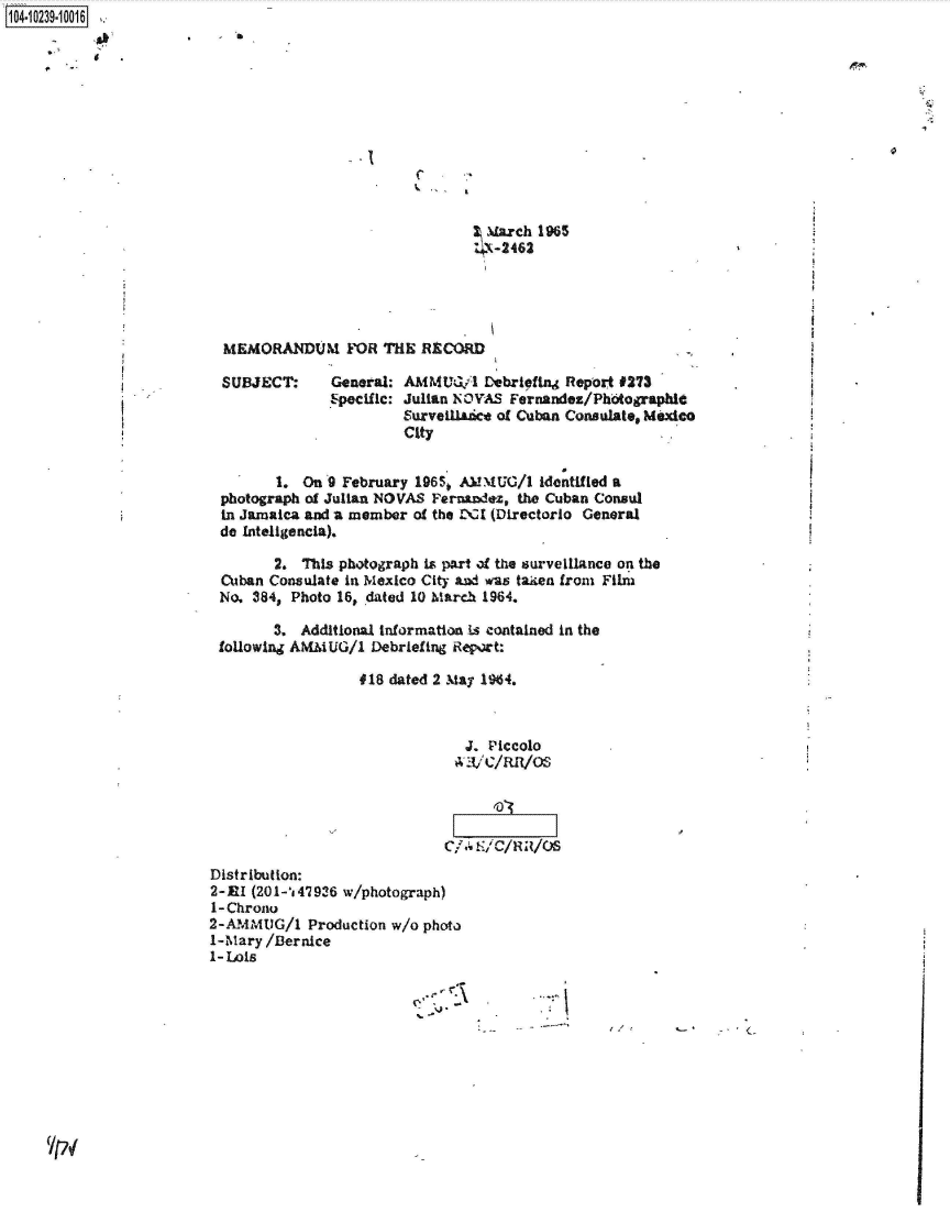 handle is hein.jfk/jfkarch46730 and id is 1 raw text is: 1O4~iO239~1OO16


I


. I


C


March   1965
'  -2462


MEMORANDUM FOR THE RECORD


SUBJECT:


General: AMMUG/1   Debriefing Report #273
Speclifc: Julian NOVAS Fernandez/Photographle
         Surveil.a&d of Cuban Consulate, Mezdo
         City


        1.  On 9 February 19650 AMMUG/1  identified a
 photograph of Julian NOVAS Fernandez, the Cuban Consul
 in Jamaica and a member of the DCI (Directorio General
 do Inteligencia).

        2. This photograph is part of the surveillance on the
 Cuban Consulate in Mexico City and was taken from Film
 No. 384, Photo 16, dated 10 March 1964.

        3. Additional information is contained in the
 following AMMUG/1  Debriefing Report:

                   #18 dated 2 May 19%4.



                                J. Piccolo







Distribution:
2-EI (201-147936 w/photograph)
1- Chrono
2-AMMU2G/1  Production w/o photo
1-Mary /Bernice
1-Lois


~.-*1


'Ipi


