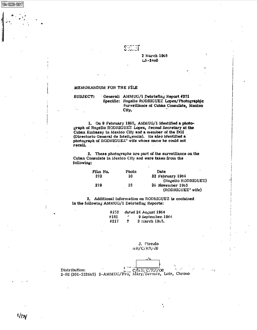 handle is hein.jfk/jfkarch46731 and id is 1 raw text is: 104-10239-10017










                                                               2 March 1965
                                                               iJ-24~o





                                 MEMORANDUM FOR THE fILE

                                 SUBJECT:    - General: AMMUG/1  Debriefing Report #271
                                              Specific: Rogello RODRIGUEZ Lopez/Photographlc
                                                       Surveillance of Cuban Consulate, Medco
                                                       City.


                                       1. On 9 February 1965, AMMUG/1  identified a photo-
                                graph of Rogello RODRIGUEZ  Lope&, Second Secretary at the
                                Cuban Embassy  in Mexico City and a member of the DGI
                                (Directorlo General de Inteligencia). ie also Identified a
                                photograph of RODIUGUEZ' wife whose name he could not
                                recall.

                                       2. These photographs are part of the surveilance on the
                                Cuban Consulate in Mexico City and were taken from the
                                following:

                                         Film No.       Photo         Date
                                         373             10         22 February 1964
                                                                         (Rogelio RODRIGUEZ)
                                          279            15         26 November 1963
                                                                         (RODRIGUEZ'  wife)

                                      3.  Additional information on RODRIGUEZ is contained
                                in the following AMMUG/1 Debriefing Reports:

                                                 #153   dated 24 August 1964
                                                 181          9September. 1964
                                                 f217    ?   2 March 195.




                                                              J. Piccolo




                           Distribution:                .  CA; m/C/Ri/OS
                           2-RI (201-332665) 2-AMMUG/Pro, ary;   Bernice, Lois, Chrono


