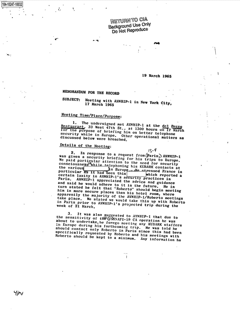 handle is hein.jfk/jfkarch46834 and id is 1 raw text is: 104-10247-10032.          -





                                              BackgrOund Use Only
                                                Do Not Reproduce










                                                             19 March 1965



                          MEMORANDUM FOR THE RECORD

                          SUBJECT:  Meeting with AMWHIP-1 in New York City,
                                    17 March 1965

                          Mteetin iePcepr0.

                               1e  The undersigned met AMWHIP-0 at the dl     h
                            Res.3-ra 33 West 47th St., at 1300 hours o-FT7MiF~
                         or   te purpose of briefing him on better telephone
                         security while in Europe,  Other operational matters as
                         discussed below were broached.
                         Details of the eig

                         was      In response to a request from (aris,) AMWHIP-1
                         w   given a security briefing for his trips to Europe.
                         opaid   particular attention to the need for security
                         thevaion         l    ephoning his KUBARK contacts at
                         the variou            n Europe.m.ie stressed France in
                         particular sIthad    eon this r       hich reported a
                         certain laxity in AMWHI  'P-l's Swhicic       ine
                         Paris. AMWHIP-1 appreciated the advice and guidance
                         and said he would adhere to it In the future ie in
                         turn stated he felt that Roberto should begin meeting
                         him in more secure places than his hotel room, where
                         apparently the majority of the AMWHIP-1/Roberto meetings
                         take place. We stated we would take this up with Roberto
                         in Paris prior to AaWHIP-lts projected trip during the
                         week of 21 Mtarch.

                            3.   Itw as also suggested to AA!WHIP-1 that due to
                        the sensitivity of tli?(JNAFU-19 CA operation he was
                        about to undertakehe forego meeting any KUBARK staffers
                        In~ Europe during his forthcomir~g trip. Hie was told he
                        should contact only Roberto in Paris since this had been
                        specifically requested by Roberto and his meetings with
                        Roberto should be kept to a minimum, Any Information he


Y-Ov


