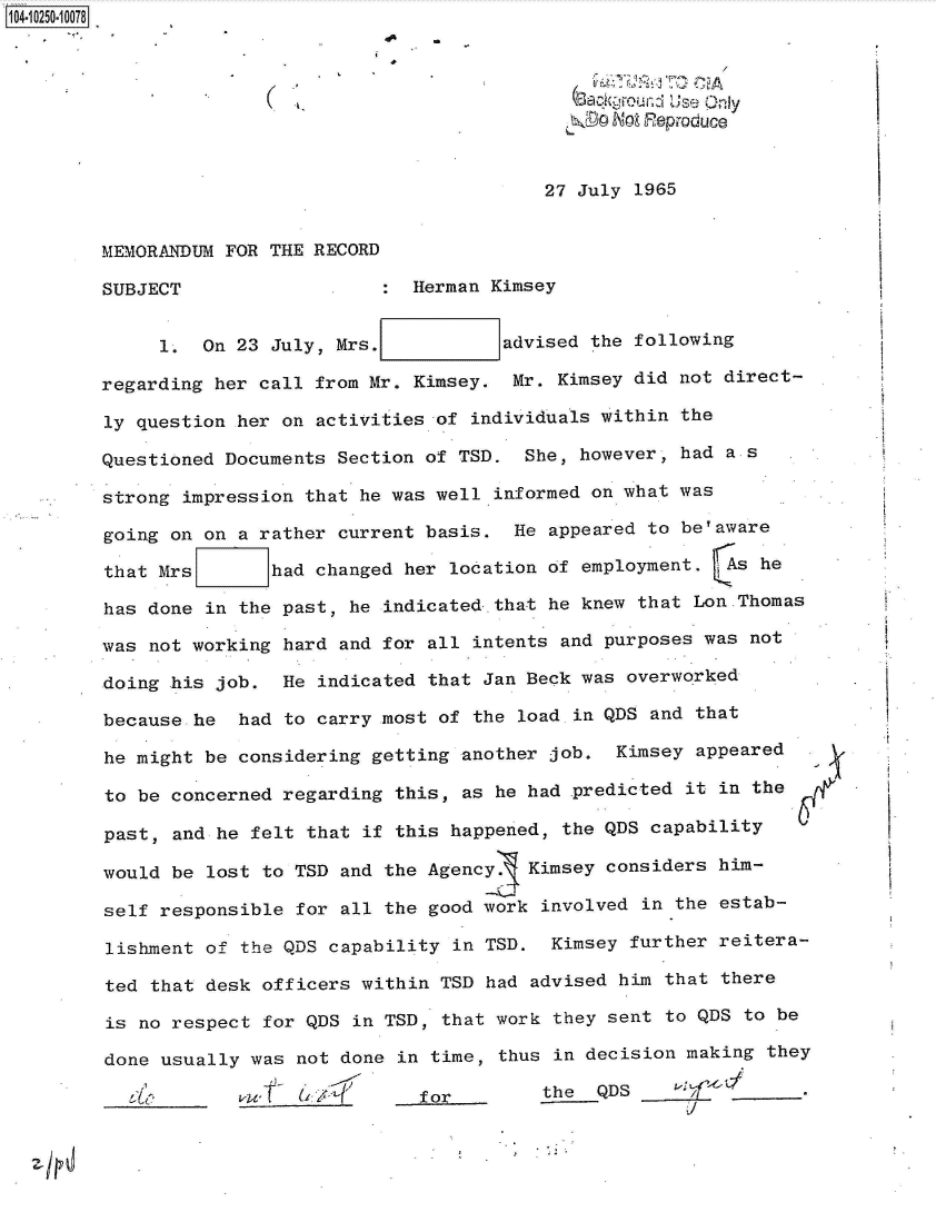handle is hein.jfk/jfkarch46994 and id is 1 raw text is: 104.1250-10078



                                                   Sackgon  Use Only




                                                 27 July 1965


        MEMORANDUM  FOR THE RECORD

        SUBJECT                      Herman Kimsey


              1.  On 23 July, Mrs.           advised the following

        regarding  her call from Mr. Kimsey.  Mr. Kimsey did not direct-

        ly  question her on activities of individuals within the

        Questioned  Documents Section of TSD.  She, however, had a s

        strong  impression that he was well informed on what was

        going  on on a rather current basis.  He appeared to be'aware

        that  Mrs       had changed her location of employment.  As he

        has  done in the past, he indicated that he knew that Lon.Thomas

        was  not working hard and for all intents and purposes was not

        doing  his job.  He indicated that Jan Beck was overworked

        because  he  had to carry most of the load in QDS and that

        he  might be considering getting another job.  Kimsey appeared

        to  be concerned regarding this, as he had .predicted it in the

        past,  and he felt that if this happened, the QDS capability

        would  be lost to TSD and the Agency   Kimsey considers him-

        self  responsible for all the good work involved in the  estab-

        lishment  of the QDS capability in TSD.  Kimsey further reitera-

        ted  that desk officers within TSD had advised him  that there

        is  no respect for QDS in TSD, that work they sent  to QDS to be

        done  usually was not done in time, thus in decision making  they

            _____     w T            for        the  QDS          ___f_.


