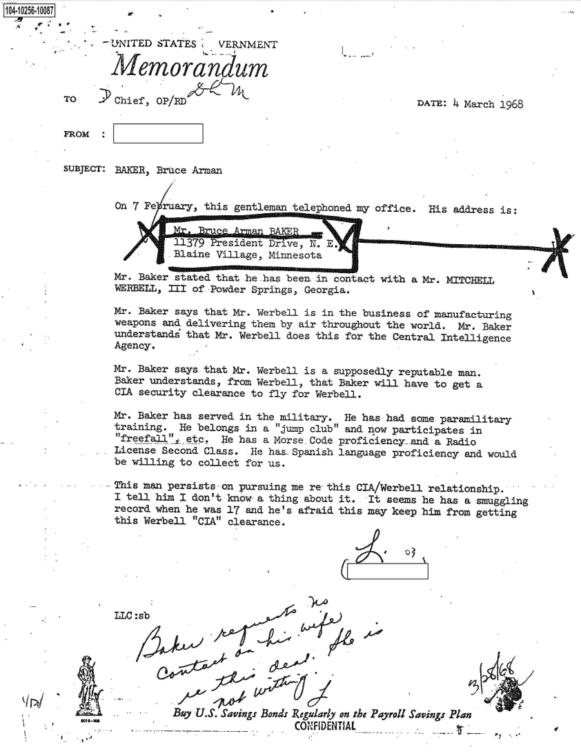 handle is hein.jfk/jfkarch47077 and id is 1 raw text is: 104-10256-10087


  - tUNITED STATES     VERNMENT

        Memorandum

TO      Chief, OP/RD


I,


DATE: 4 March 1968


FROM


SUBJECT: BAKER, Bruce Arman


         On 7 Fe ruary, this gentleman telephoned my office. His address is:


                   1379 President Drive, N. aE.          .     -
                 -Blaine Village, Minnesota

        Mr. Baker stated that he has been. in contact with a Mr. MITCHELL
        WERBELL, III of -Powder Springs, Georgia.

        Mr. Baker says that Mr. Werbell is in the business of manufacturing
        weapons and delivering them by air throughout the world. Mr. Baker
        understands that Mr. Werbell does this for the Central Intelligence
        Agency.

        Mr. Baker says that Mr. Werbell is a supposedly reputable man.
        Baker understands, from Werbell, that Baker will have to get a
        CIA security clearance to fly for Werbell.

        Mr. Baker has served in the military. He has had some paramilitary
        training.  He belongs in a jump club and now participates in
        freefall'1 etc. He has a Morse Code proficiency-and a Radio
        License Second Class.  He has- Spanish language proficiency and would
        be willing to collect for us.

        This man persists - on pursuing me re this CIA/Werbell relationship.
        I tell him I don't know a thing about it. It  seems he has a smuggling
        record when he was 17 and he's afraid this may keep him from getting
        this Werbell CIA clearance.


LLC


I


:sb
                 A.   Af


I


El
WI.-'


Buy U.S. Savings Bonds Regularly on tbs Payroll Savings Plan
                    CONFIDENTIAL


¶24

       -I


