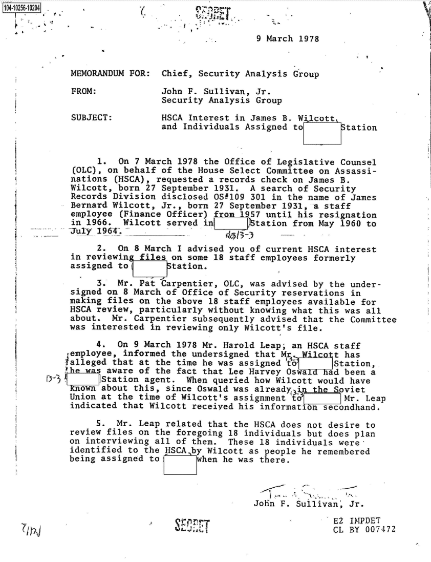 handle is hein.jfk/jfkarch47086 and id is 1 raw text is: 


                                            9 March 1978


         MEMORANDUM FOR:   Chief, Security Analysis Group

         FROM:             John F. Sullivan, Jr.
                           Security Analysis Group

         SUBJECT:         HSCA  Interest in James B. Wi1cott
                           and Individuals Assigned to      Station


              1.  On 7 March  1978 the Office of Legislative Counsel
          (OLC), on behalf of the House Select Committee on Assassi-
          nations (HSCA), requested a records check on James B.
          Wilcott, born 27 September 1931. A search of Security
          Records Division disclosed OS#109 301 in the name of James
          Bernard Wilcott, Jr., born 27 September 1931, a staff
          employee (Finance Officer) from 1957 until his resignation
          in 1966. Wilcott served in       Station from May 1960 to
          July 1964-.- -__ ___

              2.  On 8 March  I advised you of current HSCA interest
         in reviewin  files on some 18 staff employees formerly
         assigned to       Station.

              3.  Mr. Pat Carpentier, OLC, was advised by the under-
         signed on 8 March of Office of Security reservations in
         making files on the above 18 staff employees available for
         HSCA review, particularly without knowing what this was all
         about.  Mr. Carpentier subsequently advised that the Committee
         was interested in reviewing only Wilcott's file.

              4.  On 9 March 1978 Mr. Harold Leap; an HSCA staff
         employee, informed the undersigned that M.  Wilcott has
         ialleged that at the time he was assigned t       Station,
         'he was aware of the fact that Lee Harvey Oswald had been a
     DStation agent. When queried how Wilcott would have
         known about this, since Oswald was already(i)n the Sviet
         Union at the time of Wilcott's assignment to        Mr. Leap
         indicated that Wilcott received his informatin  secondhand.

              5.  Mr. Leap related that the HSCA does not desire to
         review files on the foregoing 18 individuals but does plan
         on interviewing all of them.  These 18 individuals were-
         identified to the HSCA by Wilcott as people he remembered
         being assigned to       when he was there.


                                               -,
                                            John F. Sullivan, Jr.

                                  . T,  (E2                   IMPDET
---fl                                                      CL BY 007472


