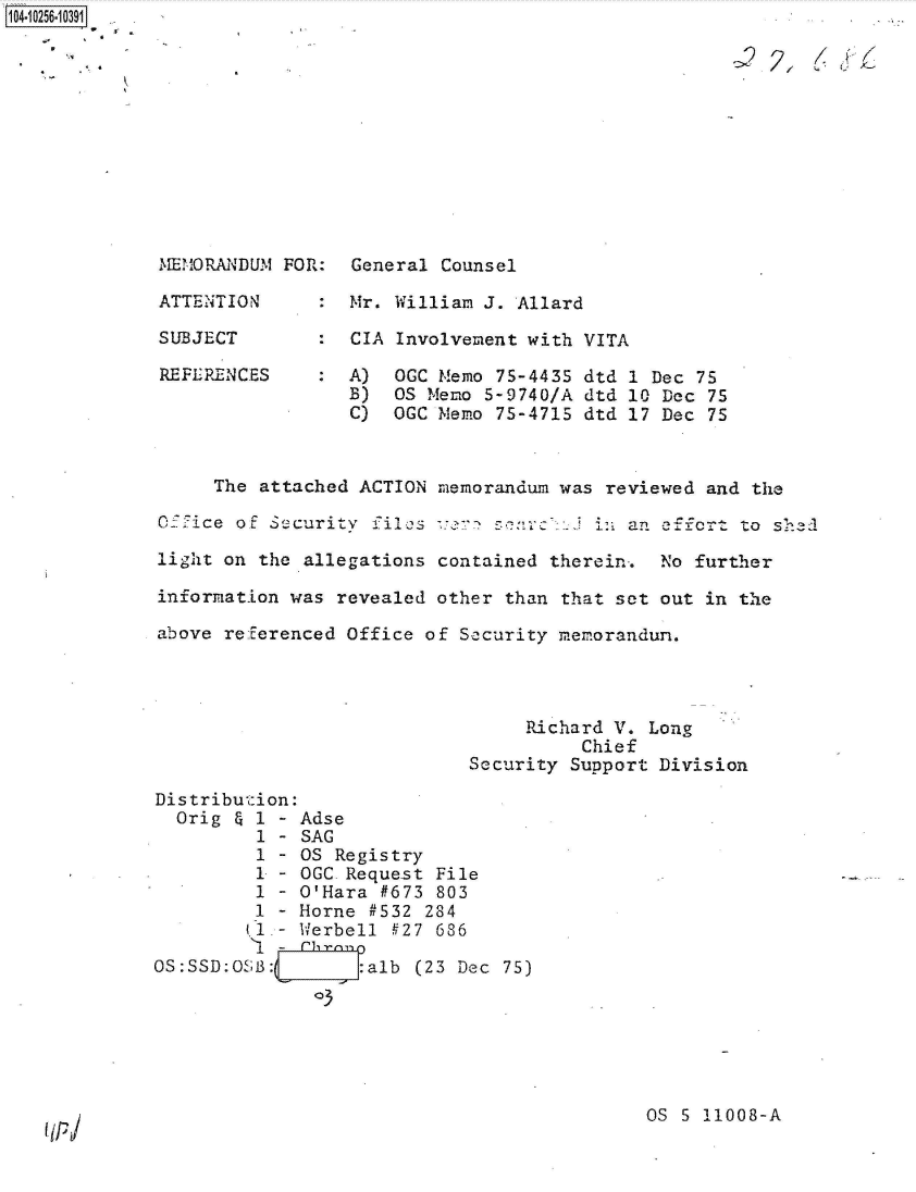 handle is hein.jfk/jfkarch47127 and id is 1 raw text is: 











MEMORANDUM

ATTENTION

SUBJECT

REFE RENC ES


FOR:


General Counsel

Mr. William J. Allard

CIA Involvement with VITA

A)  OGC Memo 75-4435 dtd 1 Dec 75
B)  OS Memo 5-9740/A dtd 10 Dec 75
C)  OGC Memo 75-4715 dtd 17 Dec 75


     The  attached ACTION memorandum was reviewed and the

OXfice of Security  files ver  sc    :  in an    o   to shed

light on the  allegations contained therein-. No further

information was  revealed other than that set out in the

above referenced Office  of Security memorandum.




                                  Richard V. Long
                                       Chief
                            Security  Support Division

Distribution:
  Orig & 1 - Adse
         1 - SAG
         1 - OS Registry
         1 - OGC Request File
         1 - O'Hara #673  803
         1 - Horne #532  284
         (1.- Werbell #27 686
         '1 - rbrano
OS:SSD:0SB:L      :alb  (23 Dec 75)
              3





                                            OS  S 11008-A


1O4~iO256~1O391


(IP


. 2?. I/ i /1,



