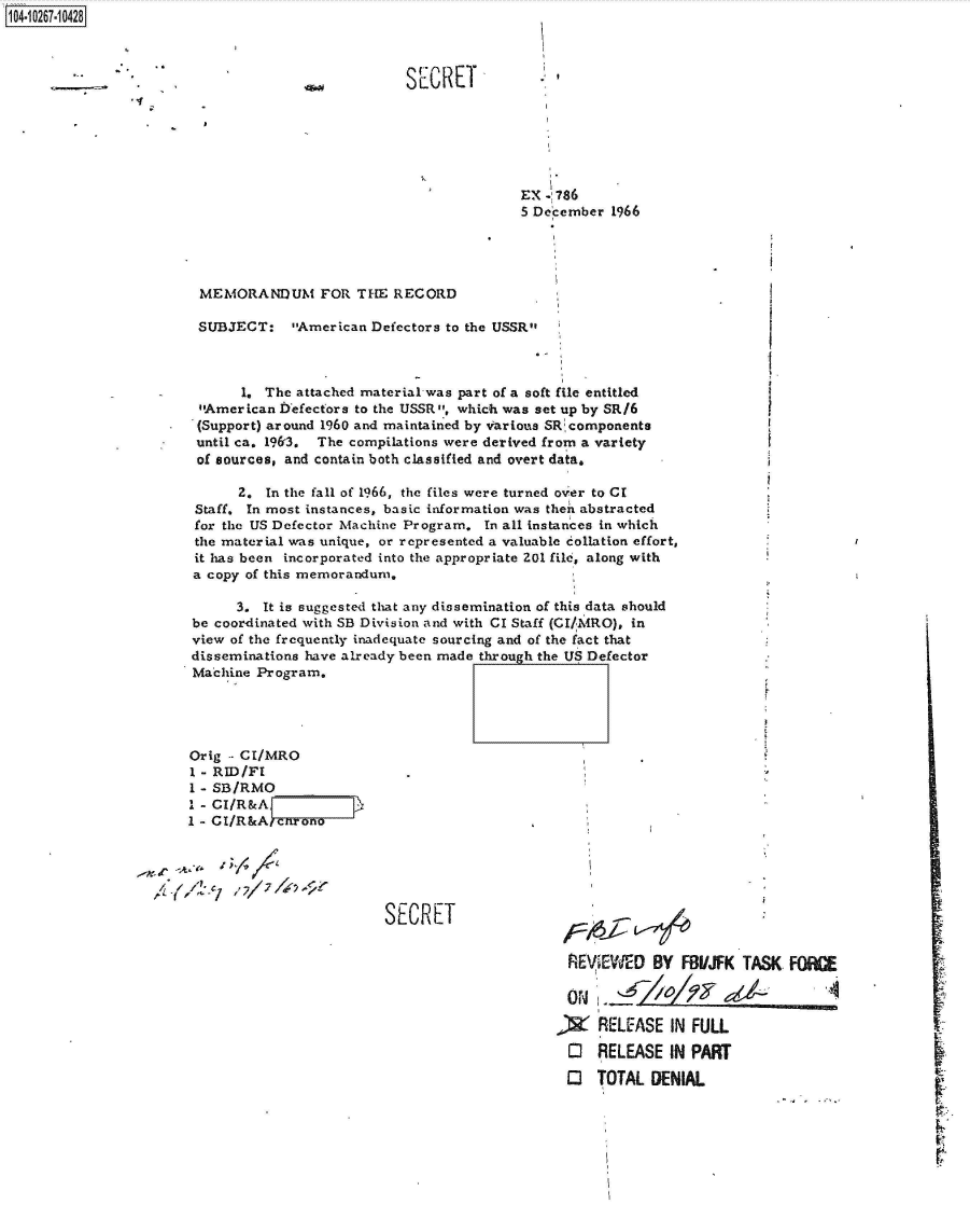 handle is hein.jfk/jfkarch47213 and id is 1 raw text is: 104-10267-10428



                                     %woo         SECRET






                                                                EX . 786
                                                                5 December 1966




                        MEMORANDUM FOR THE RECORD

                        SUBJECT:   American Defectors to the USSR



                             1. The attached material-was part of a soft file entitled
                        American Iefectors to the USSR, which was set up by SR/6
                        (Support) around 1960 and maintained by tarious SRcomponents
                        until ca. 1963. The compilations were derived from a variety
                        of sources, and contain both classified and overt data.

                             2. In the fall of 1966, the files were turned over to CI
                       Staff. In most instances, basic information was then abstracted
                       for the US Defector Machine Program. In all instances in which
                       the material was unique, or represented a valuable collation effort,
                       it has been incorporated into the appropriate 201 file, along with
                       a copy of this memorandum,

                             3. It is suggested that any dissemination of this data should
                       be coordinated with SB Division and with CI Staff (CI/.MRO), in
                       view of the frequently inadequate sourcing and of the fact that
                       disseminations have already been made through the US Defector
                       Machine Program.




                       Orig  CI/MRO
                       1 - RID/F.
                       I - SB/RMO
                       I- CI/R&A
                       1 - CI/R&Afcrono





                                               SECRET


                                                                      REVIEWED   BY FBI/JFK TASK  FOCE

                                                                         I-4_111J4        dA44

                                                                     A RELEASE IN FULL

                                                                     O RELEASE IN PART

                                                                     O TOTAL DENIAL


