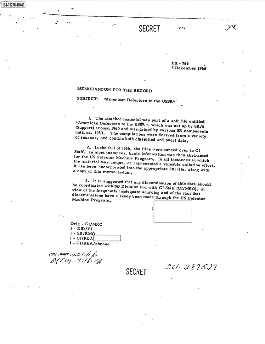 handle is hein.jfk/jfkarch47266 and id is 1 raw text is: 14 0O276-10441


          *            -

                                                            SECRET






                                                                          EX  - 786
                                                                          5 December  1966




                                MEMORANDUM FOR THE RECORD

                                SUBJECT: American Defectors to the   USSR



                                     1,  The attached material was part of a soft file entitled
                                American Defectors to the US:R, which was set up by SR/6
                                (Support) around1960 and maintained by various SR components
                                until ca. 1963, The compilations were derived from a variety
                                of sources, and contain both classified and overt data,

                                     2. In the fall of 1966, the files were turned over to Cl
                               Staff. In most instances, basic information was then abstracted
                               for the US Defector Machine Program, In all instances in which
                               the material was unique, or represented a valuable collation effort,
                               it has been incorporated into the appropriate 201 file, along with
                               a copy of this memorandum,

                                    3.  It is suggested that any dissemination of this data should
                              be coordinated with SB Division and with CI Staff (CI/MRO), in
                              view of the frequently inadequate sourcing and of the fact that
                              disseminations have already been made through the US Defector
                              Machine  Program,




                              Orig - CI/MRO
                              1 - RID/FI
                              1 - SB/RMO
                              1 - CI/R&A                              .
                              1 - CI/R&A/chrono






                                                      SECRET'


