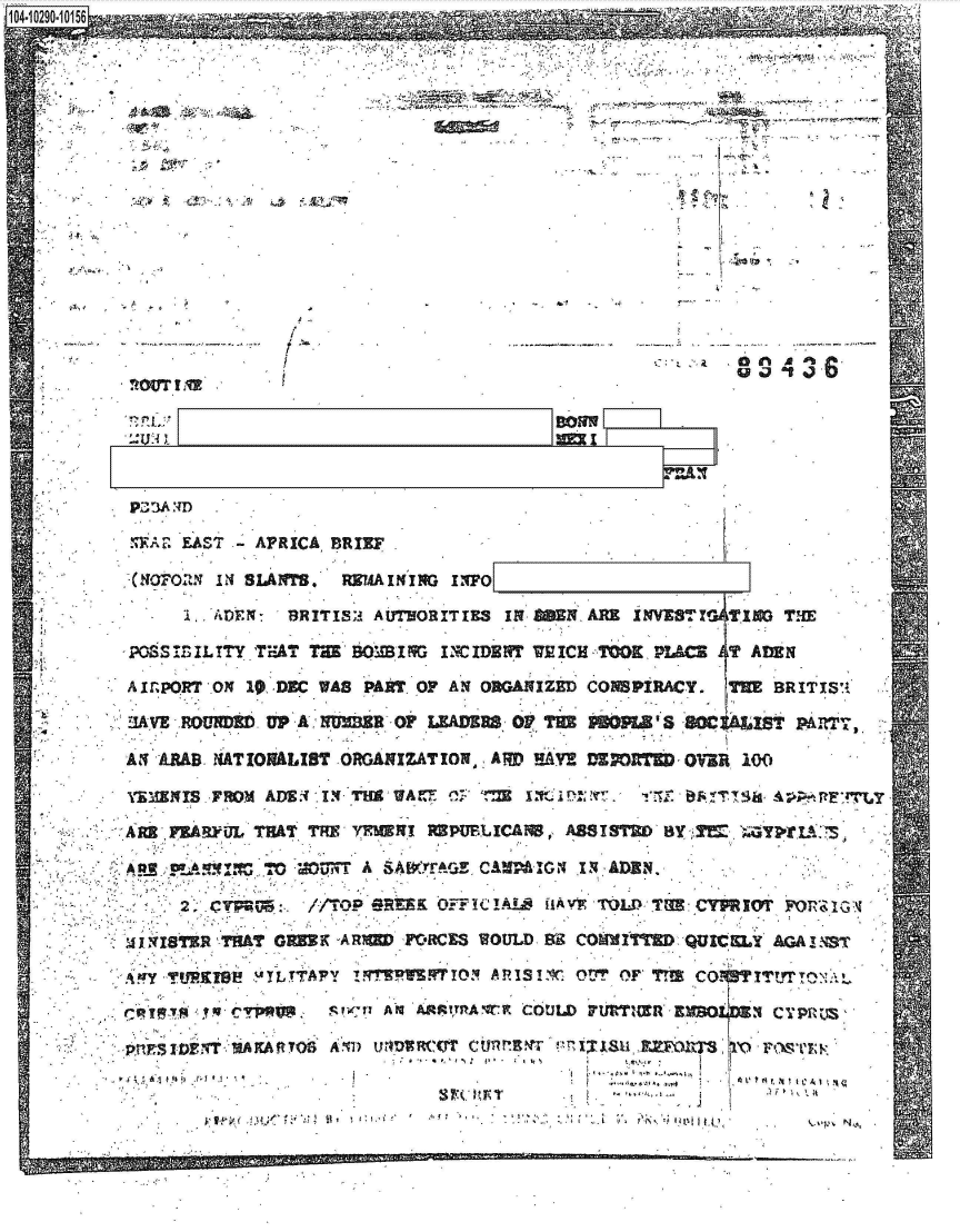 handle is hein.jfk/jfkarch47346 and id is 1 raw text is: 




's aft J


/


'oOt.I


'I A L AST -AFRICA  BRIEF                                 j



       iADIMN   BRITISA              I~OETE IN NE0 ARE WIS.T! M1OT

   MOSIILT!Y 'TEAT THE BOM Iq  IMIDZNT WEICH -TOOK, P1Uc ILT AtdN

A1r.PRT  0N 19 ,DEC WAS PAkTOF  AN O1RGAMIZED CONSPiRACY.  TH  BRIT13S'

UIVE -ROU~kb  UP4, A  =R  0*~ LFIAE=, 0F TUM PB    'SL IsO    S     AM

AS  RA   NATIONALIST  ORGAXIZATION, ARD EHAY! V        OVER 100
ISENrS   -YO  ADS.  1. Till WA~ M~ C;        A,                        A~

AR   FEARFUL THAT THE'YRMN!   ROPURLICA!M, AS8 I STU' BY

     m~ !~~~       u~sT A SAWIrrVViZ. CAM IG4 X~ A1DN.,

         2.'F:/-TtOP SR1.K 0-;;w  1C AL0 iiAVIK TOMMYTGE: CYRIOT F0 R,;%Ic;

mi 1NsfTER TEAT omMK -AMM,11FCRCES WOULD- 99i COMMI iT QUIcsLY AA 1 .ST

  -Y   9l~  :ATLTTAPY j~qTv.FIOY   ARISr'q, OUT OF' Tr CO.VITyfrM-Nl

             rp~~st,1 AV        f!Tl1K COULD IFURTI(ER EM1OI44 Cy9RqM&

   pni ~ ..'%A fc AIt TOS AllO 3nUNRC~T Cflyt                    S-VUE~(~ThT


*t ,. *1 ~. I. insta [p                -. .


Lw 7.17


 I -


0 in A 0%
0 a at %) . 6


