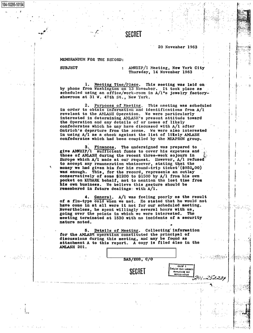 handle is hein.jfk/jfkarch47425 and id is 1 raw text is: 14.1295.10154




                                                  SECRET



                                                               20 November 1963

                       MEMORANDUM FOR THE RECORD:

                       SUBJECT                  :  AMWIP/1  Meeting, New York City
                                                   Thursday, 14 November 1963

                                 1.  Meeting Time/Place.  This meeting was laid on
                       by phone from Washington on 13 Novemaber. It took place as
                       scheduled using an office/work-room in A/1-s jewelry factory-
                       showroom at 31 W. 47th St., New York.

                                 2.  Purposes of Meeting.  This meeting was scheduled
                       in order to obtain information and identifications from A/1
                       revelant to the AMLASH Operation.  We were particularly
                       interested in determining AMLASH's present attitude toward
                       the Operation and any details of or names of likely
                       confederates which he may have discussed with A/I after
                       Ontrich's departure from the scene.  We were also interested
                       in using A/I as a check against the list of litely AMLASH
                       confederates which had been compiled by the HAPRON  group.

                                 3.  Finances.  The undersigned was prepared to
                       give AMWHIP/1 'auficient  funds to cover his expenses and
                       those of AMLASH during the recent three-week sojourn in
                       Europe which A/I made at our request.  However, A/1 refused
                       to accept any remuneration whatsoever, stating that the
                       money we had given him for his round-trip ticket' ($950,00)
                       wag enough.  This, for the record, represents an outlay
                       conservatively of some $1200 to $1500 by A/I from his own
                       pocket on KUBARK behalf, not to mention the lost time from
                       his own business.  We believe this gesture should be
                       remembered in future dealings: with A/I.

                                 4.  General.  A/I was feeling poorly as the result
                       of a flu-type cold~ wen we met.  He stated that he would not
                       have come in at all were it not for our scheduled meeting.
                       Nevertheless, he spent willingly several hours with us,
                       going over the points in which we were interested.  The
                       meeting terminated at 1530 with no incidents of a security
                       nature noted.

                                 5.  Details of Meeting.  Collecting'information
                       for the A1LASI operation constituted the principal of
                       discussions during this meeting, and may be found as
                       attachment A to this report.  A copy is filed also in the
                       AMLASH 201.


I   SAS/BOIJ, C/o


-                  SECRET


      I

      4
      -1
      .1


      I






L; ;¶


