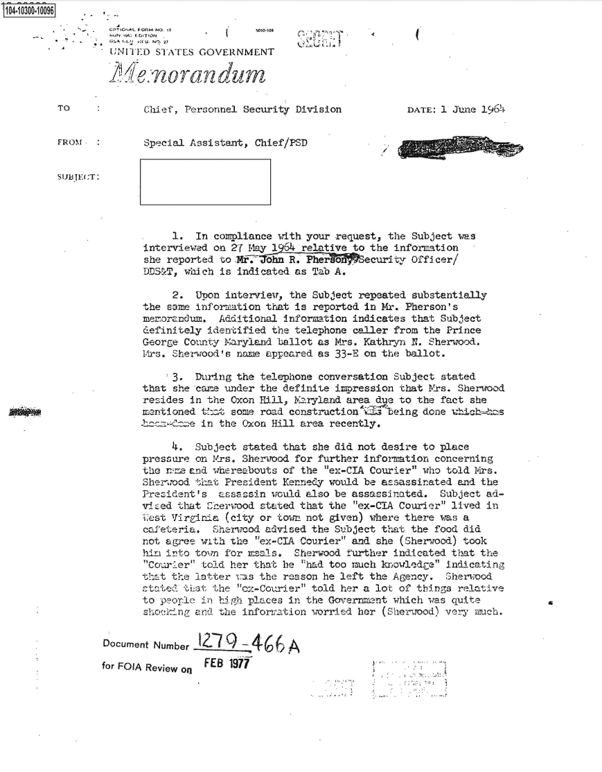 handle is hein.jfk/jfkarch47474 and id is 1 raw text is: 104-10300-10096


           -      U11 EITD STATES GOVERNMENT

                  weorandum

         TO             Chief, Personnel Security Division          DATE: 1 June 19641


         FROM           Special Assistant, Chief/PSD


SualSTE:T:


            1.  In compliance with your request, the Subject was
       interviewed on 27 M-lay 1964 relative to the information
       she reported to .Mr,.John R. Pherson  ecurity Officer/
       DDST,  which is indicated as Tab A.

            2.  Upon interview, the Subject repeated substantially
       the same information that is reported in Mr. Pherson's
       mem-orandum. Additional information indicates that Subject
       definitely identified the telephone caller from the Prince
       George County Maryland ballot as Mrs. Kathryn N. Sherwood.
       M-rs. Sherwood's name appeared as 33-E on the ballot.

           !3.  During the telephone conversation Subject stated
       that she care under the definite impression that Mrs. Sherwood
       resides in the Oxon 11ill, Maryland area due to the fact she
       mentioned that some road construction me being  done uhh,-s
       -terzzae  in the Oxon Hill area recently.

            4.  Subject stated that she did not desire to place
       pressure on Mrs. Sherwood for further informtion  concerning
       the ne  and whereabouts of the ex-CIA Courier who told Mrs.
       Sherwood that President Kennedy would be assassinated and the
       President's  assassin would also be assassinated. Subject ad-
       viZed that  nherwood stated that the ex-CIA Courier lived in
       West Virginia (city or town not given) where there was a
       cafeteria.  Sherwood advised the Subject that the food did
       not agree with the ex-CIA Courier and she (Sherwood) took
       hir into town for m als.  Sherwood further indicated that the
       Courier tolid her that be had too much knjowledge indicating
       that the latter tas the reason he left the Agency. Sherwood
       ctated tlat the ox-Courier told her a lot of things relative
       to peorle in high places in the Government which was quite
       shcking  and the information worried her (Sheirood) vezy much.


Document Number Q-7             A

                 FEB  1A i
for FOIA Review on


