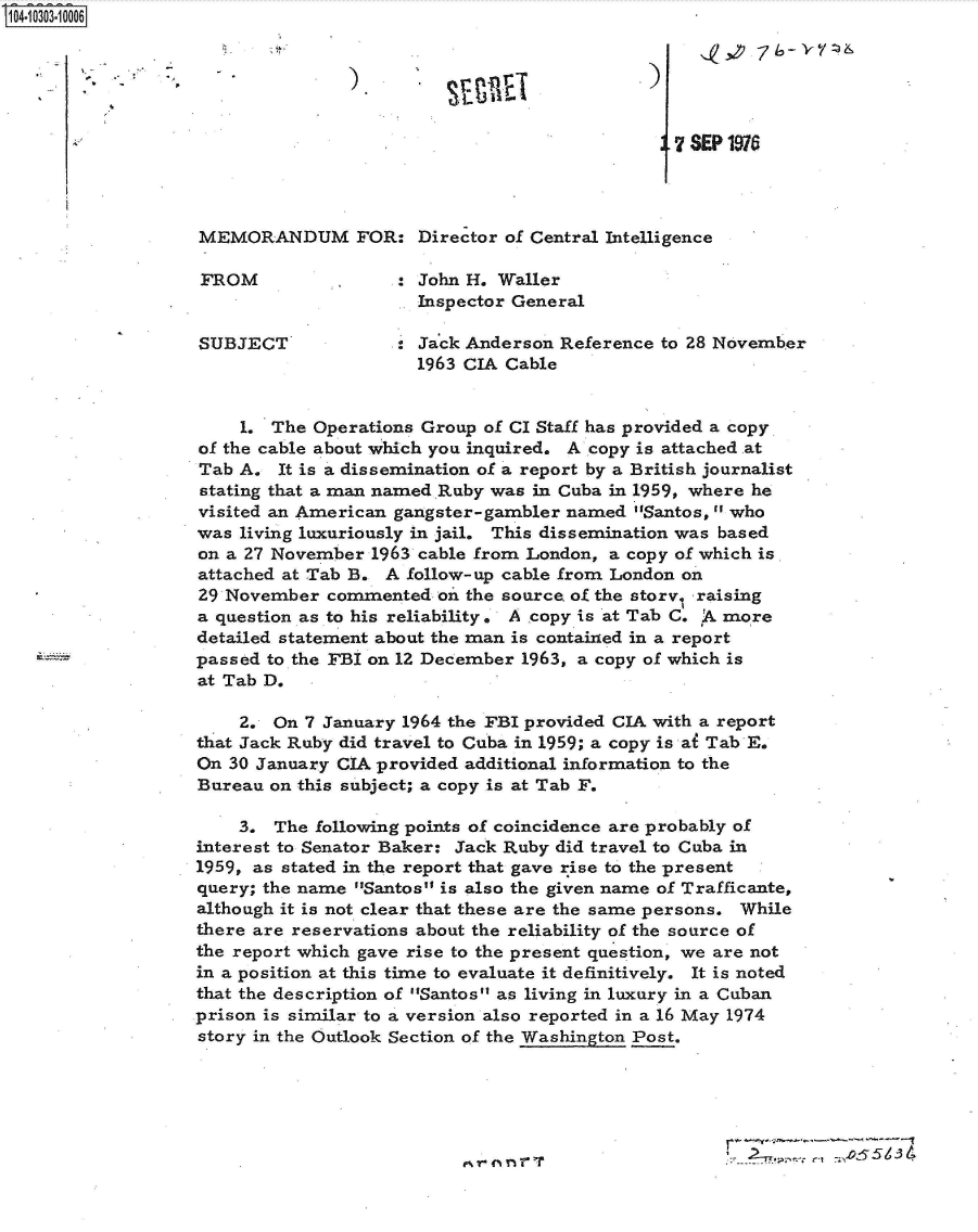 handle is hein.jfk/jfkarch47522 and id is 1 raw text is: 

                           N    -Y
               .4r


                                                7 SEP 1916




MEMORANDUM FOR: Director of Central Intelligence

FROM                : John H. Waller
                      Inspector General

SUBJECT  '            Jack Anderson  Reference to 28 November
                      1963 CIA Cable


    1.  The Operations Group of CI Staff has provided a copy
of the cable about which you inquired. A copy is attached at
Tab A.  It is a dissemination of a report by a British journalist
stating that a man named Ruby was in Cuba in 1959, where he
visited an American gangster-gambler named  Santos,  who
was living luxuriously in jail. This dissemination was based
on a 27 November  1963 cable from London, a copy of which is
attached at Tab B. A follow-up cable from London on
29 November  commented  oi the source. of the story raising
a question as to his reliability. A copy is at Tab C. A more
detailed statement about the man is contained in a report
passed to the FBI on 12 December 1963, a copy of which is
at Tab D.

    2.  On 7 January 1964 the FBI provided CIA with a report
that Jack Ruby did travel to Cuba in 1959; a copy is at Tab E.
On 30 January CIA provided additional information to the
Bureau on this subject; a copy is at Tab F.

    3.  The following points of coincidence are probably of
interest to Senator Baker: Jack Ruby did travel to Cuba in
1959, as stated in the report that gave rise to the present
query; the name Santos is also the given name of Trafficante,
although it is not clear that these are the same persons. While
there are reservations about the reliability of the source of
the report which gave rise to the present question, we are not
in a position at this time to evaluate it definitively. It is noted
that the description of Santos as living in luxury in a Cuban
prison is similar to a version also reported in a 16 May 1974
story in the Outlook Section of the Washington Post.


