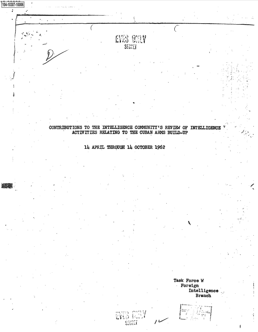 handle is hein.jfk/jfkarch47547 and id is 1 raw text is: S1O4~iO3O7-1OOO6


(


(


9


px


.1


4


CONTRIBUTIONS TO THE  INTELLIGENCE CO1UNITY'S  REVIEW OF INTELLIGENCE
         ACTIVITIES RELATING  TO THE CUBAN ARMS BUILD-UP


              1U APRIL THROUGE  14 OCTOBER 1962


/


Task Force W
   Foreign
      Intelligence
         Branch


     - j-
A  i   -     1


-I.


Hus,


I


