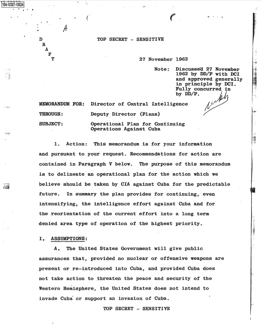 handle is hein.jfk/jfkarch47549 and id is 1 raw text is: S1O4~iO3O7~1OO24


a


D
R
  A
  F
    T


MEMORANDUM FOR:

THROUGH:

SUBJECT:


TOP SECRET - SENSITIVE


                27 November  1962

                     Note:  Discussed  27 November
                             1962 by DD/P with DCI
                             and approved generally
                             in principle by DCI.
                             Fully concurred in
                             by DD/P.

Director of Central Intelligence

Deputy Director  (Plans)

Operational Plan for Continuing
Operations Against Cuba


     1.  Action:  This memorandum  is for your information

and pursuant to your request.  Recommendations for action are

contained in Paragraph V below.   The purpose of this memorandum

is to delineate an operational  plan for the action which we

believe should be taken by CIA  against Cuba for the predictable

future.  In summary the plan  provides for continuing, even

intensifying, the intelligence  effort against Cuba and for

the reorientation of the  current effort into a long term

denied area type of operation  of the highest priority.


I.  ASSUMPTIONS:

     A.  The United States  Government will give public

assurances that, provided no nuclear  or offensive weapons are

present or re-introduced  into Cuba, and provided Cuba does

not take action to threaten  the peace and security of the

Western Hemisphere, the United  States does not intend to

invade Cuba or support  an invasion of Cuba.

                      TOP SECRET - SENSITIVE


(


At


(-


