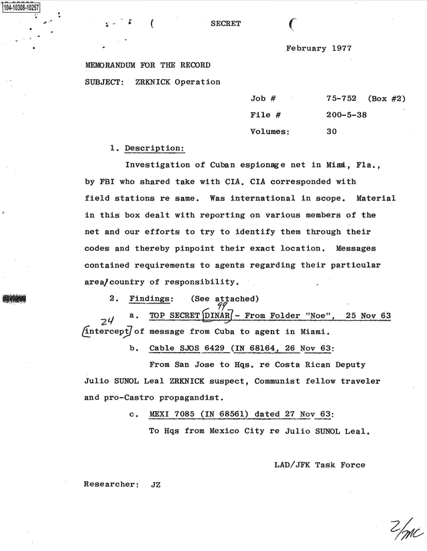 handle is hein.jfk/jfkarch47649 and id is 1 raw text is: 104-10308-10257

                              ( -         SECRET


      *                                                 .February 1977

                MEMORANDUM FOR  THE RECORD

                SUBJECT:   ZRKNICK Operation

                                                  Job #          75-752  (Box #2)

                                                  File #         200-5-38

                                                  Volumes:       30

                     1. Description:

                         Investigation of Cuban espionage net in Mimi, Fla.,

                by FBI who shared  take with CIA. CIA corresponded with

                field stations re  same.  Was international in scope.  Material

                in this box dealt with  reporting on various members of the

                net and our efforts  to try to identify them through their

                codes and thereby pinpoint  their exact location.  Messages

                contained requirements  to agents regarding their particular

                area/country of responsibility.

                     2.  Findings:    (See attached)

                         a.  TOP SECRET   INAR - From Folder Noe,  25 Nov 63

                Cntercept7of message  from Cuba to agent in Miami.

                         b.  Cable SJOS 6429  (IN 68164, 26 Nov 63:

                             From San Jose  to Hqs. re Costa Rican Deputy

                Julio SUNOL Leal ZRKNICK suspect,  Communist fellow traveler

                and pro-Castro propagandist.

                         c.  MEXI 7085  (IN 68561) dated 27 Nov 63:

                             To Hqs from Mexico City  re Julio SUNOL Leal.



                                                       LAD/JFK Task Force

                Researcher:   JZ


