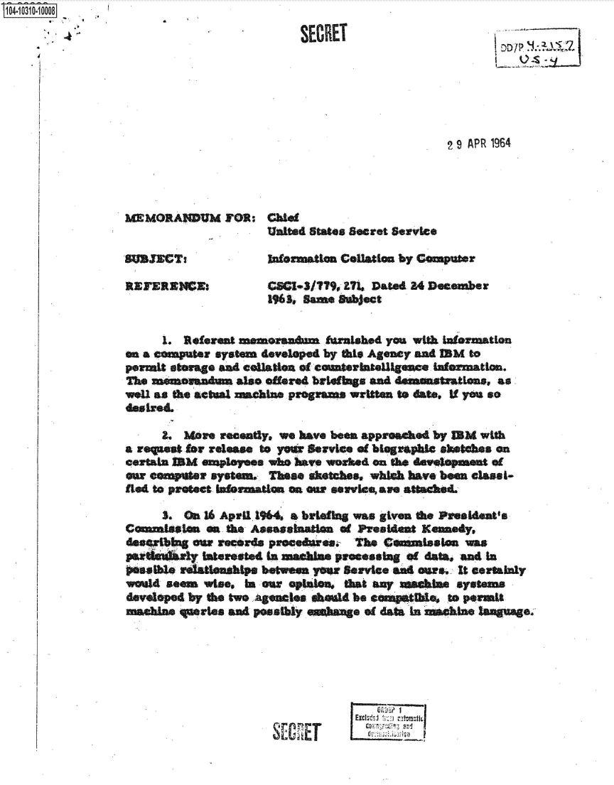 handle is hein.jfk/jfkarch47674 and id is 1 raw text is: 
4,.                              SECRET







                                                       2 9 APR 1964




         MEMORANDUM FOR: Chiet
                             United States Secret Service

         'SUBCTi             Infomation Collation by Comuter

         REFERENE.           CCles/lt,  371. Dated 34 December
                             196 S same Subject


              1. Referent memoanmn furnished  you with Iatermation
         an a computer system developed by this Ageny and IM  to
         permit stamge and collation of countetllgc  Safermation.
         The m   amndum  also offered brwefgs and demstLons,   as
         weU as the actual machine programs written to date, if you so


              L  Mare  recently, we have been approached by IBM with
         a regnoat for release to year Service of begraphlc sketches on
         certain BM  soploees w  have worhed on thd           of
         our computer system. These sktches, whlAh have been clasi-
         fted to protect tuormation on o service, awe attached.

              3. On 16 April 1964. a briefing was given the Presldent's
         Commiasten  a& the Assasehanan of Presdent Kennedy,
         desertbing our records procedures, The Cammiston was
         prithuly   interested In ainbte processiag of data* and in
         eaathis relationships between yar Service wad ours. It certainly
         would seem wise, In ear opinion, that any       systems
         developed by the two Agencies sheld be cospatIle, to permit
         machine queries and posibly      e of data In amehae lagae.






                                             Gm 1 I
                                          Excluf # tJ mt


