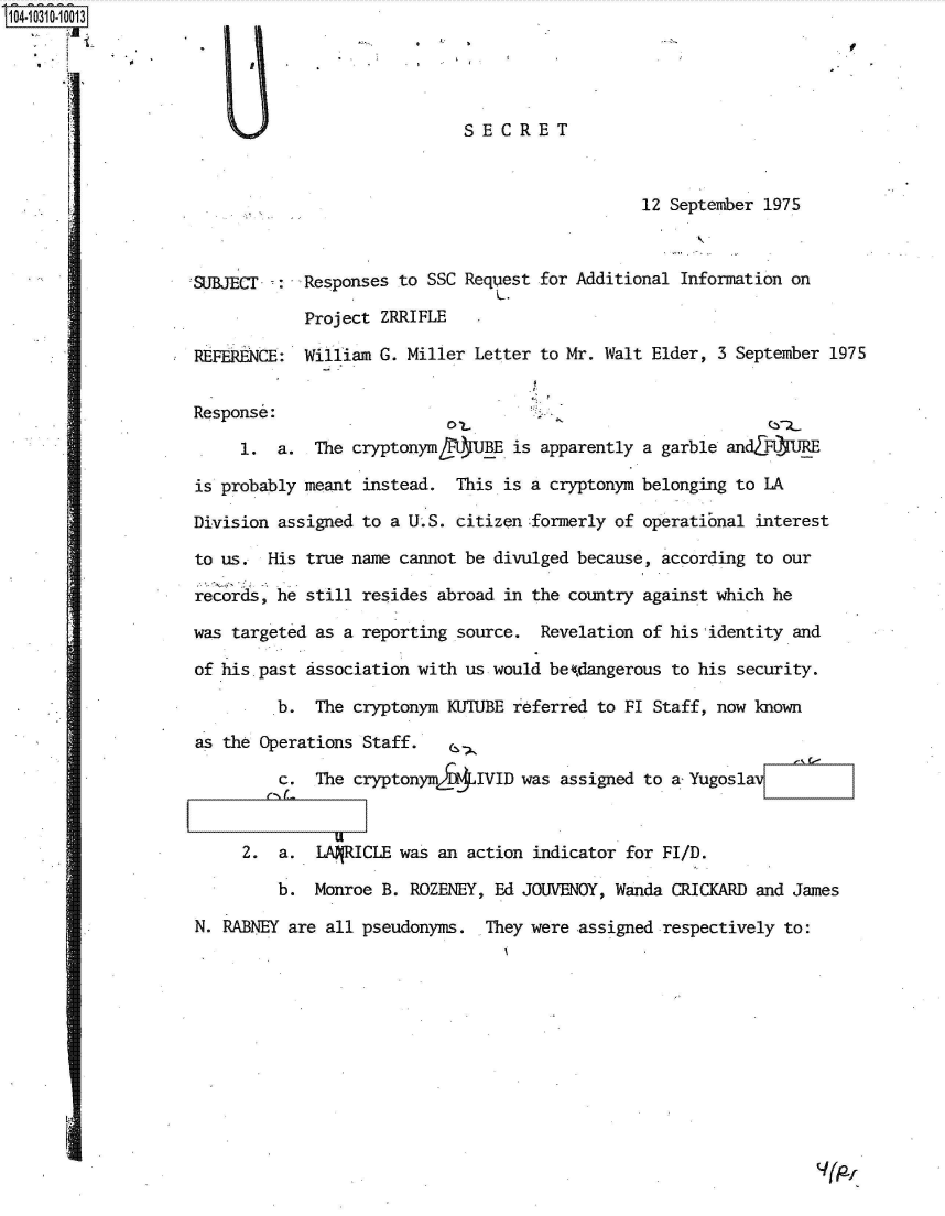 handle is hein.jfk/jfkarch47679 and id is 1 raw text is: O40310.1013





                                                 SECRET



                                                                    12 September 1975



                    k(JBJEC -:  Responses to SSC  Request for Additional Information on

                                Project  ZRRIFLE
                     REFERENCE: William G. Miller  Letter to Mr. Walt Elder, 3 September 1975


                     Response:

                          1. a.  The cryptonymtlBE is apparently a garble andTFQ1UJRE

                     is probably meant instead.  This is a cryptonym belonging to LA

                     Division assigned to a U.S. citizen :formerly of operatibnal interest

                     to us. His  true name cannot be divulged because, according to our

                     records, he still resides abroad in the country against which he

                     was targeted as a reporting source.  Revelation of his identity and

                     of his past association with us would betdangerous to his security.

                             b.   The cryptonym KUTUBE referred to FI Staff, now known

                     as the Operations Staff.

                              c.  The cryptonym&   IVID was assigned to a Yugoslav



                          2.  a.  LANRICLE was an action indicator for FI/D.

                              b. Monroe  B. ROZENEY, Ed JOUVENOY, Wanda CRICKARD and James

                     N. RABNEY are all pseudonyms.  They were assigned respectively to:


